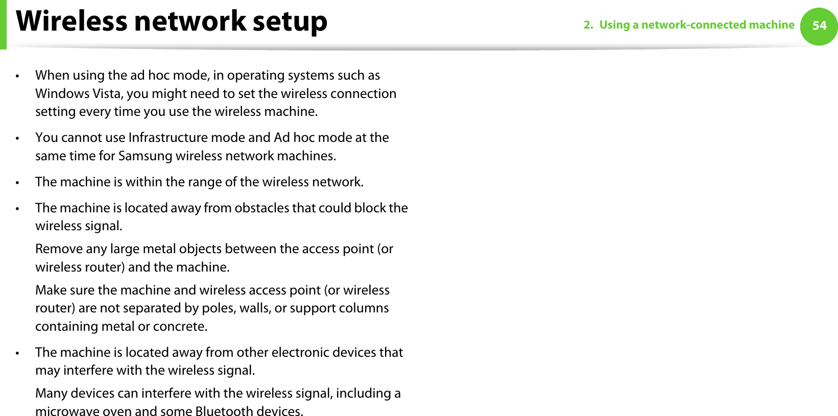 Wireless network setup 542. Using a network-connected machine• When using the ad hoc mode, in operating systems such as Windows Vista, you might need to set the wireless connection setting every time you use the wireless machine. • You cannot use Infrastructure mode and Ad hoc mode at the same time for Samsung wireless network machines.• The machine is within the range of the wireless network.• The machine is located away from obstacles that could block the wireless signal.Remove any large metal objects between the access point (or wireless router) and the machine.Make sure the machine and wireless access point (or wireless router) are not separated by poles, walls, or support columns containing metal or concrete.• The machine is located away from other electronic devices that may interfere with the wireless signal.Many devices can interfere with the wireless signal, including a microwave oven and some Bluetooth devices.