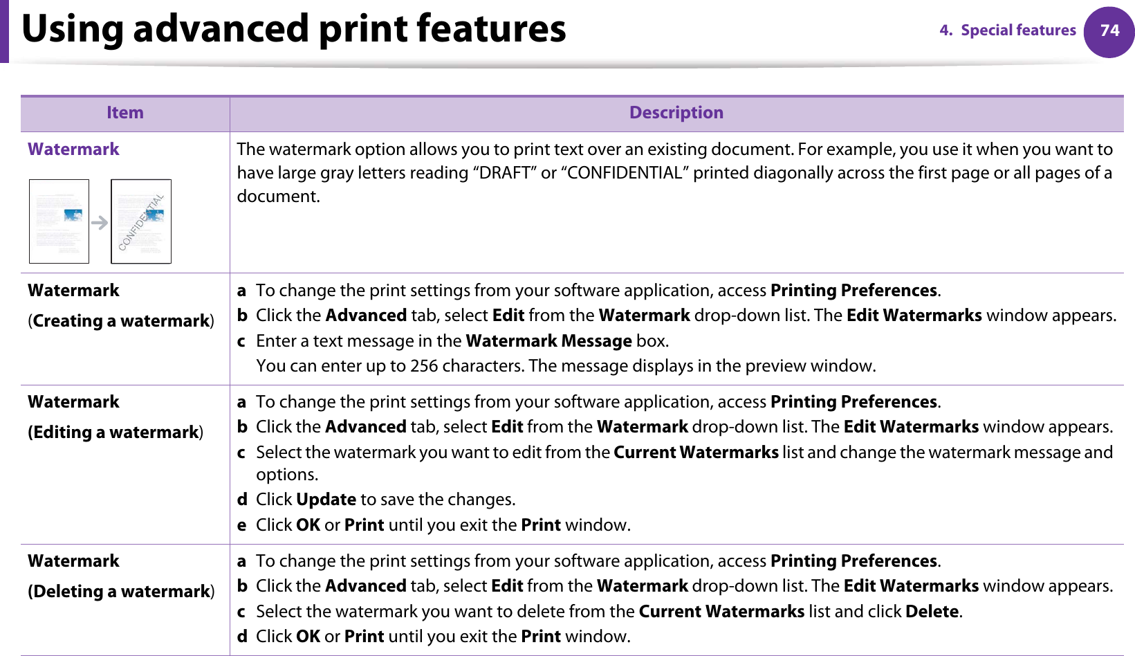 Using advanced print features 744. Special featuresWatermark The watermark option allows you to print text over an existing document. For example, you use it when you want to have large gray letters reading “DRAFT” or “CONFIDENTIAL” printed diagonally across the first page or all pages of a document. Watermark(Creating a watermark)a  To change the print settings from your software application, access Printing Preferences.b  Click the Advanced tab, select Edit from the Watermark drop-down list. The Edit Watermarks window appears.c  Enter a text message in the Watermark Message box. You can enter up to 256 characters. The message displays in the preview window.Watermark(Editing a watermark)a  To change the print settings from your software application, access Printing Preferences.b  Click the Advanced tab, select Edit from the Watermark drop-down list. The Edit Watermarks window appears. c  Select the watermark you want to edit from the Current Watermarks list and change the watermark message and options. d  Click Update to save the changes.e  Click OK or Print until you exit the Print window. Watermark(Deleting a watermark)a  To change the print settings from your software application, access Printing Preferences.b  Click the Advanced tab, select Edit from the Watermark drop-down list. The Edit Watermarks window appears. c  Select the watermark you want to delete from the Current Watermarks list and click Delete. d  Click OK or Print until you exit the Print window.Item Description