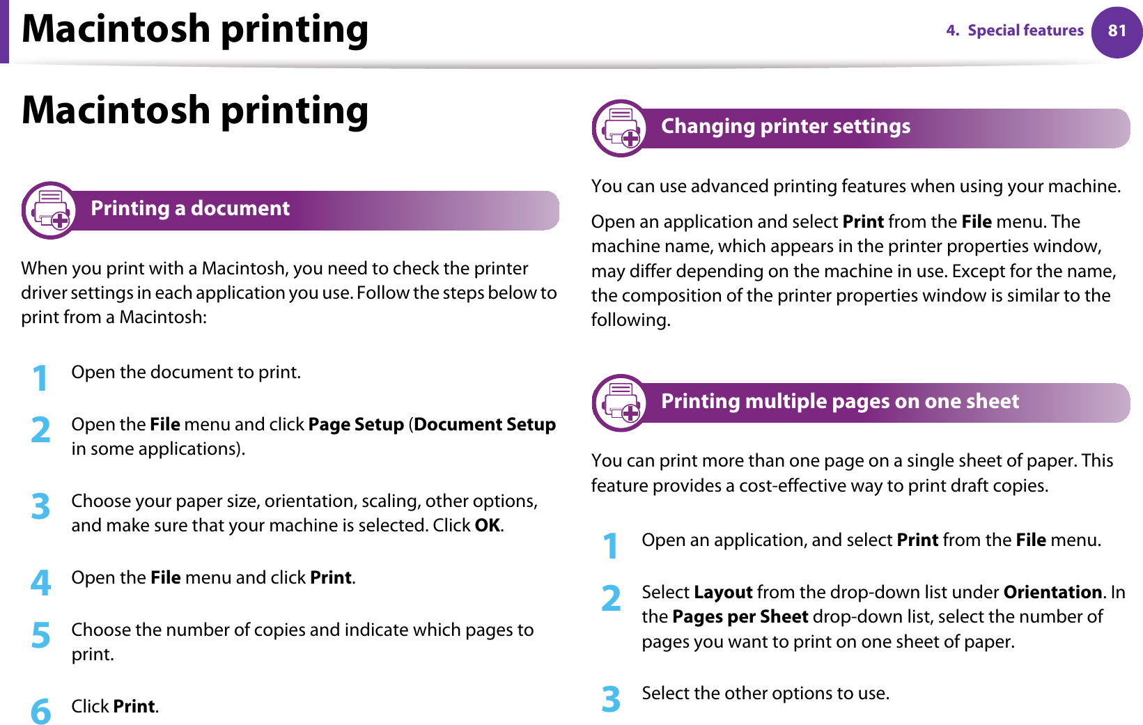 Macintosh printing 814. Special featuresMacintosh printing9 Printing a documentWhen you print with a Macintosh, you need to check the printer driver settings in each application you use. Follow the steps below to print from a Macintosh:1Open the document to print.2  Open the File menu and click Page Setup (Document Setup in some applications).3  Choose your paper size, orientation, scaling, other options, and make sure that your machine is selected. Click OK.4  Open the File menu and click Print. 5  Choose the number of copies and indicate which pages to print. 6  Click Print.10 Changing printer settingsYou can use advanced printing features when using your machine.Open an application and select Print from the File menu. The machine name, which appears in the printer properties window, may differ depending on the machine in use. Except for the name, the composition of the printer properties window is similar to the following.11 Printing multiple pages on one sheet You can print more than one page on a single sheet of paper. This feature provides a cost-effective way to print draft copies.1Open an application, and select Print from the File menu.2  Select Layout from the drop-down list under Orientation. In the Pages per Sheet drop-down list, select the number of pages you want to print on one sheet of paper.3  Select the other options to use.