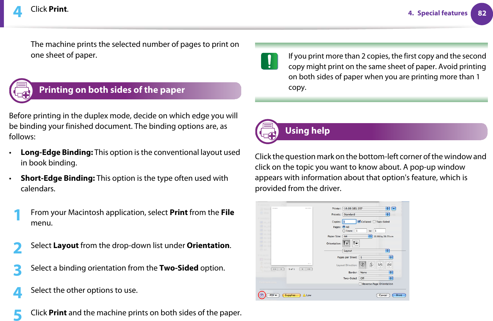 824. Special features4  Click Print. The machine prints the selected number of pages to print on one sheet of paper.12 Printing on both sides of the paperBefore printing in the duplex mode, decide on which edge you will be binding your finished document. The binding options are, as follows:•Long-Edge Binding: This option is the conventional layout used in book binding.•Short-Edge Binding: This option is the type often used with calendars.1From your Macintosh application, select Print from the File menu.2  Select Layout from the drop-down list under Orientation. 3  Select a binding orientation from the Two-Sided option.4  Select the other options to use.5  Click Print and the machine prints on both sides of the paper. If you print more than 2 copies, the first copy and the second copy might print on the same sheet of paper. Avoid printing on both sides of paper when you are printing more than 1 copy. 13 Using helpClick the question mark on the bottom-left corner of the window and click on the topic you want to know about. A pop-up window appears with information about that option&apos;s feature, which is provided from the driver. 