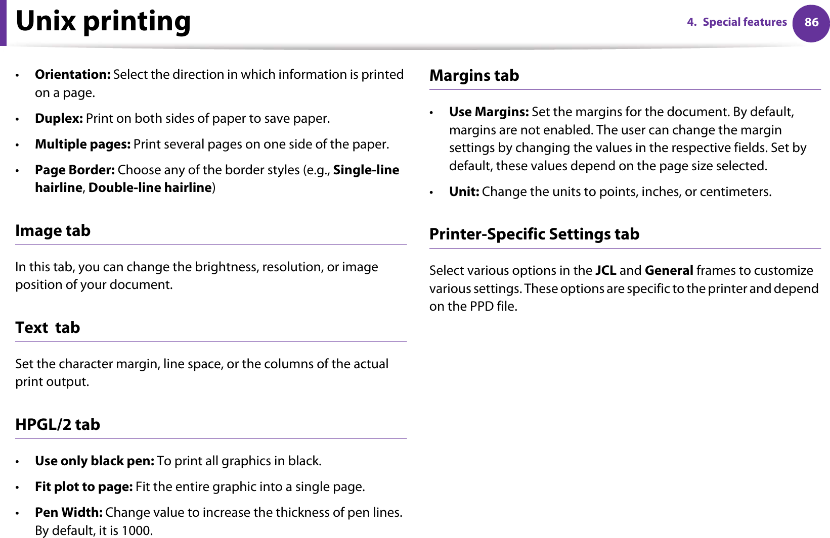 Unix printing 864. Special features•Orientation: Select the direction in which information is printed on a page.•Duplex: Print on both sides of paper to save paper.•Multiple pages: Print several pages on one side of the paper.•Page Border: Choose any of the border styles (e.g., Single-line hairline, Double-line hairline)Image tabIn this tab, you can change the brightness, resolution, or image position of your document.Text  tabSet the character margin, line space, or the columns of the actual print output.HPGL/2 tab•Use only black pen: To print all graphics in black.•Fit plot to page: Fit the entire graphic into a single page.•Pen Width: Change value to increase the thickness of pen lines. By default, it is 1000.Margins tab•Use Margins: Set the margins for the document. By default, margins are not enabled. The user can change the margin settings by changing the values in the respective fields. Set by default, these values depend on the page size selected.•Unit: Change the units to points, inches, or centimeters.Printer-Specific Settings tabSelect various options in the JCL and General frames to customize various settings. These options are specific to the printer and depend on the PPD file.