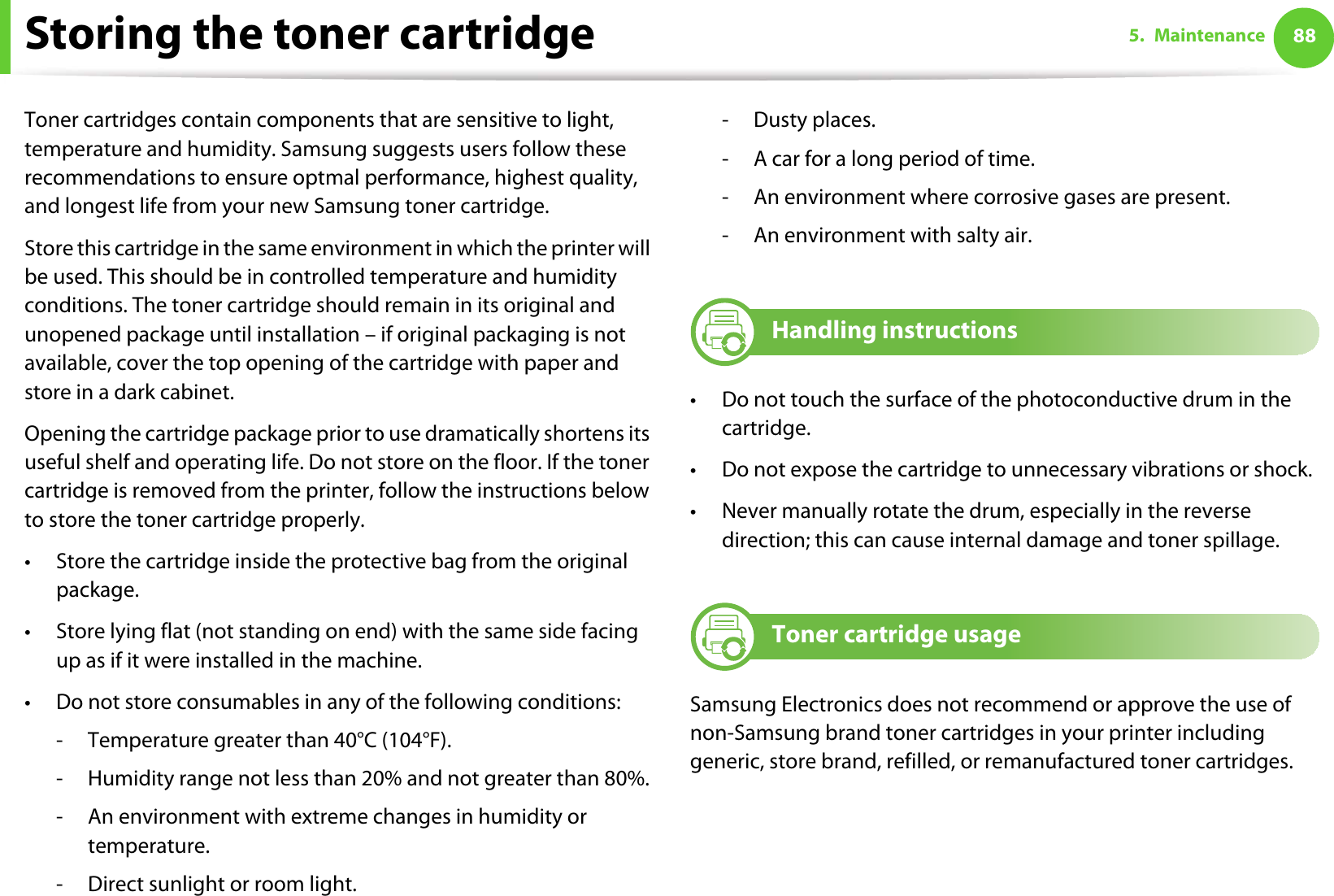 885. MaintenanceStoring the toner cartridgeToner cartridges contain components that are sensitive to light, temperature and humidity. Samsung suggests users follow these recommendations to ensure optmal performance, highest quality, and longest life from your new Samsung toner cartridge.Store this cartridge in the same environment in which the printer will be used. This should be in controlled temperature and humidity conditions. The toner cartridge should remain in its original and unopened package until installation – if original packaging is not available, cover the top opening of the cartridge with paper and store in a dark cabinet.Opening the cartridge package prior to use dramatically shortens its useful shelf and operating life. Do not store on the floor. If the toner cartridge is removed from the printer, follow the instructions below to store the toner cartridge properly.• Store the cartridge inside the protective bag from the original package. • Store lying flat (not standing on end) with the same side facing up as if it were installed in the machine.• Do not store consumables in any of the following conditions:- Temperature greater than 40°C (104°F).- Humidity range not less than 20% and not greater than 80%.- An environment with extreme changes in humidity or temperature.- Direct sunlight or room light.-Dusty places.- A car for a long period of time.- An environment where corrosive gases are present.- An environment with salty air.1 Handling instructions• Do not touch the surface of the photoconductive drum in the cartridge.• Do not expose the cartridge to unnecessary vibrations or shock.• Never manually rotate the drum, especially in the reverse direction; this can cause internal damage and toner spillage.2 Toner cartridge usageSamsung Electronics does not recommend or approve the use of non-Samsung brand toner cartridges in your printer including generic, store brand, refilled, or remanufactured toner cartridges.
