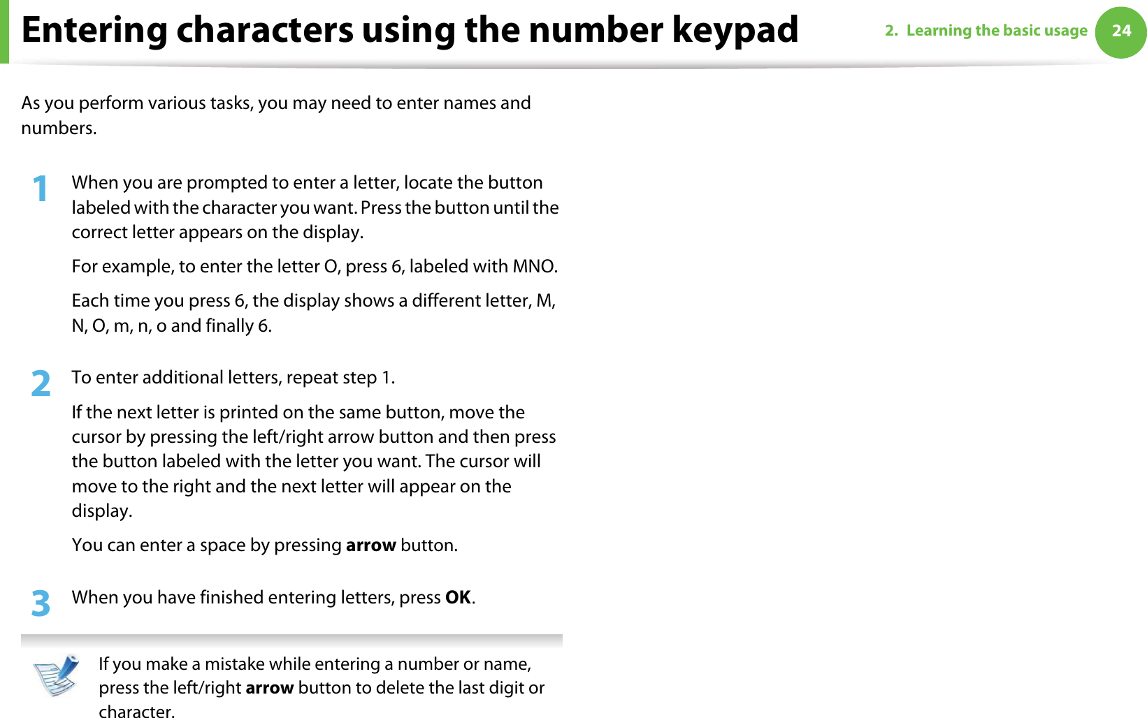 242. Learning the basic usageEntering characters using the number keypadAs you perform various tasks, you may need to enter names and numbers.1When you are prompted to enter a letter, locate the button labeled with the character you want. Press the button until the correct letter appears on the display.For example, to enter the letter O, press 6, labeled with MNO.Each time you press 6, the display shows a different letter, M, N, O, m, n, o and finally 6.2  To enter additional letters, repeat step 1.If the next letter is printed on the same button, move the cursor by pressing the left/right arrow button and then press the button labeled with the letter you want. The cursor will move to the right and the next letter will appear on the display.You can enter a space by pressing arrow button.3  When you have finished entering letters, press OKU If you make a mistake while entering a number or name, press the left/right arrow button to delete the last digit or character. 