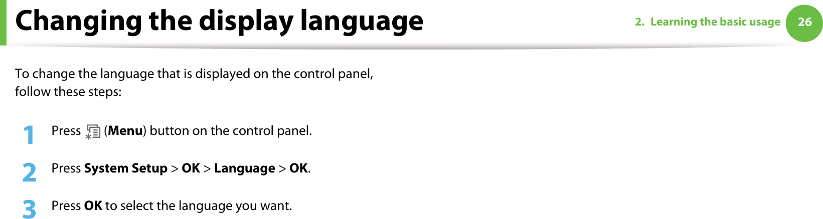 262. Learning the basic usageChanging the display languageTo change the language that is displayed on the control panel, follow these steps:1Press  (Menu) button on the control panel.2  Press System Setup &gt; OK &gt; Language &gt; OK.3  Press OK to select the language you want.