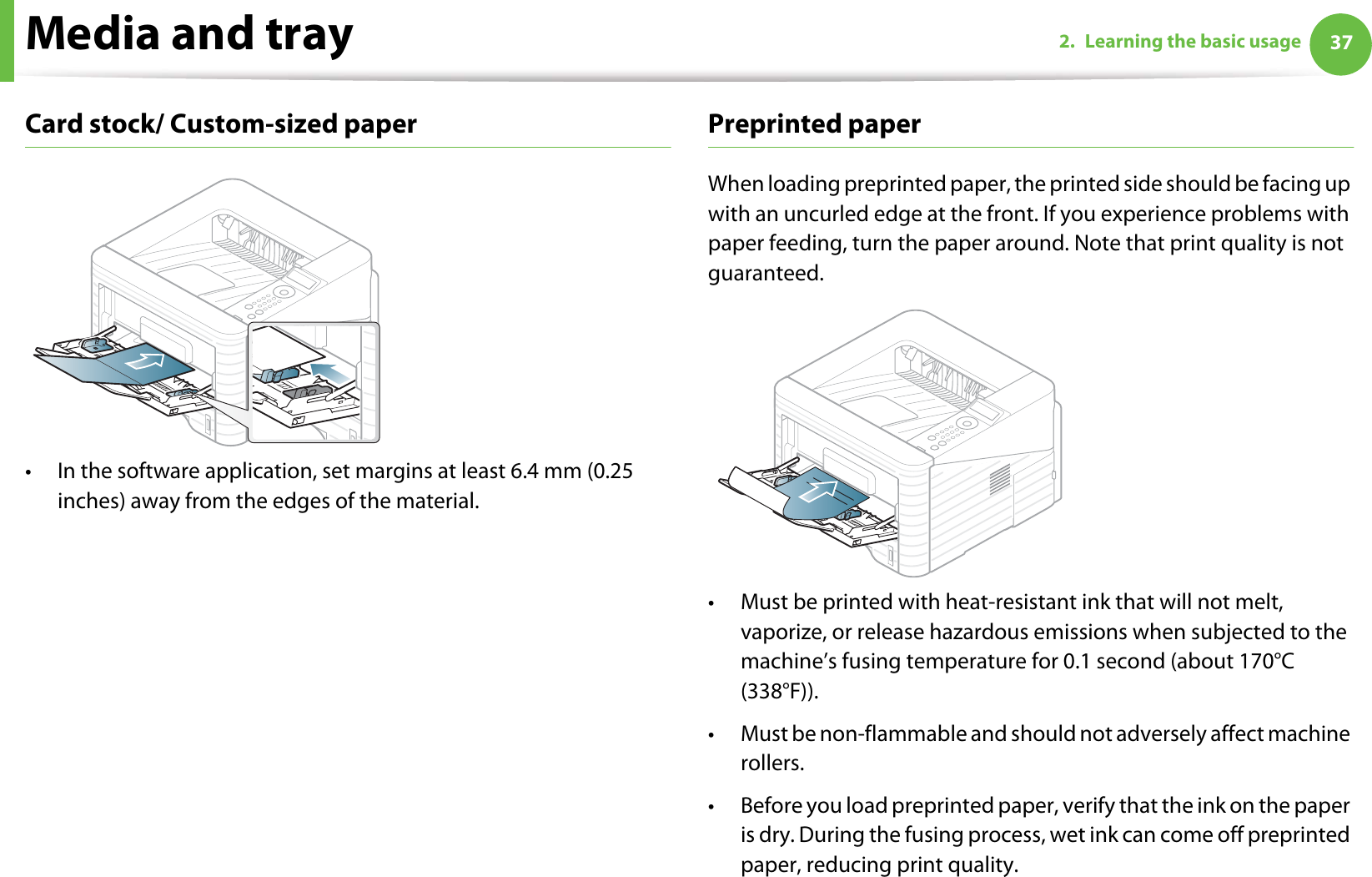 Media and tray 372. Learning the basic usageCard stock/ Custom-sized paper• In the software application, set margins at least 6.4 mm (0.25 inches) away from the edges of the material.Preprinted paperWhen loading preprinted paper, the printed side should be facing up with an uncurled edge at the front. If you experience problems with paper feeding, turn the paper around. Note that print quality is not guaranteed.• Must be printed with heat-resistant ink that will not melt, vaporize, or release hazardous emissions when subjected to the machine’s fusing temperature for 0.1 second (about 170°C (338°F)).• Must be non-flammable and should not adversely affect machine rollers.• Before you load preprinted paper, verify that the ink on the paper is dry. During the fusing process, wet ink can come off preprinted paper, reducing print quality.