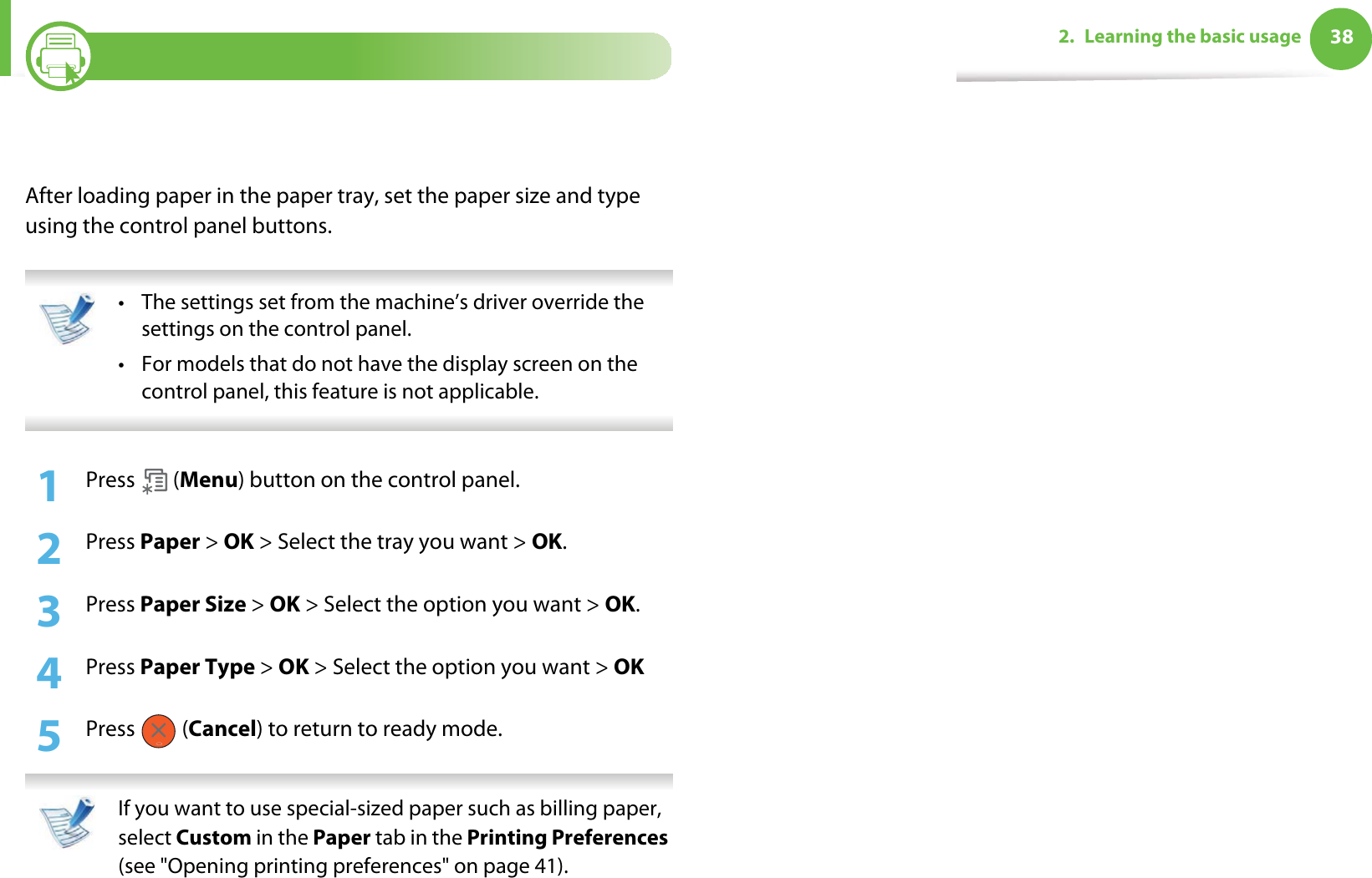 382. Learning the basic usage5Setting the paper size and typeAfter loading paper in the paper tray, set the paper size and type using the control panel buttons.  • The settings set from the machine’s driver override the settings on the control panel.• For models that do not have the display screen on the control panel, this feature is not applicable. 1Press  (Menu) button on the control panel. 2  Press Paper &gt; OK &gt; Select the tray you want &gt; OK.3  Press Paper Size &gt; OK &gt; Select the option you want &gt; OK.4  Press Paper Type &gt; OK &gt; Select the option you want &gt; OK5  Press  (Cancel) to return to ready mode. If you want to use special-sized paper such as billing paper, select Custom in the Paper tab in the Printing Preferences (see &quot;Opening printing preferences&quot; on page 41). 
