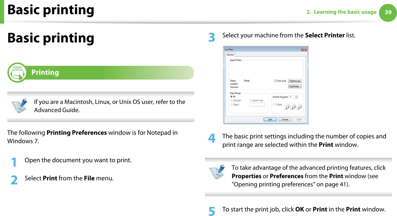 Basic printing 392. Learning the basic usageBasic printing 6Printing If you are a Macintosh, Linux, or Unix OS user, refer to the Advanced Guide. The following Printing Preferences window is for Notepad in Windows 7.1Open the document you want to print.2  Select Print from the File menu.3  Select your machine from the Select Printer list.4  The basic print settings including the number of copies and print range are selected within the Print window.  To take advantage of the advanced printing features, click Properties or Preferences from the Print window (see &quot;Opening printing preferences&quot; on page 41). 5  To start the print job, click OK or Print in the Print window.