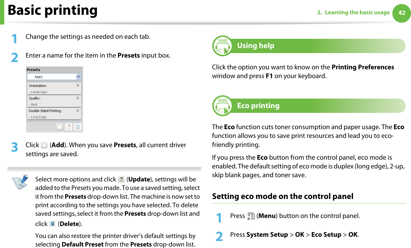 Basic printing 422. Learning the basic usage1Change the settings as needed on each tab. 2  Enter a name for the item in the Presets input box.3  Click  (Add). When you save Presets, all current driver settings are saved. Select more options and click   (Update), settings will be added to the Presets you made. To use a saved setting, select it from the Presets drop-down list. The machine is now set to print according to the settings you have selected. To delete saved settings, select it from the Presets drop-down list and click  (Delete). You can also restore the printer driver’s default settings by selecting Default Preset from the Presets drop-down list. 9Using helpClick the option you want to know on the Printing Preferences window and press F1 on your keyboard.10 Eco printingThe Eco function cuts toner consumption and paper usage. The Eco function allows you to save print resources and lead you to eco-friendly printing.If you press the Eco button from the control panel, eco mode is enabled. The default setting of eco mode is duplex (long edge), 2-up, skip blank pages, and toner save.Setting eco mode on the control panel1Press  (Menu) button on the control panel.2  Press System Setup &gt; OK &gt; Eco Setup &gt; OK.