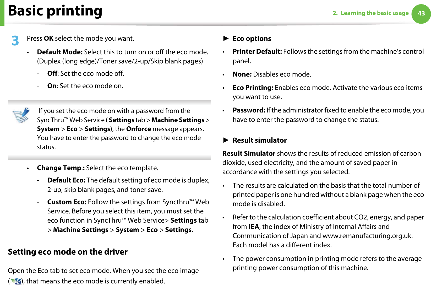 Basic printing 432. Learning the basic usage3  Press OK select the mode you want. •Default Mode: Select this to turn on or off the eco mode. (Duplex (long edge)/Toner save/2-up/Skip blank pages)-Off: Set the eco mode off.-On: Set the eco mode on.  If you set the eco mode on with a password from the SyncThru™ Web Service ( Settings tab &gt; Machine Settings &gt; System &gt; Eco &gt; Settings), the Onforce message appears. You have to enter the password to change the eco mode status. •Change Temp.: Select the eco template.-Default Eco: The default setting of eco mode is duplex, 2-up, skip blank pages, and toner save.-Custom Eco: Follow the settings from Syncthru™ Web Service. Before you select this item, you must set the eco function in SyncThru™ Web Service&gt; Settings tab &gt; Machine Settings &gt; System &gt; Eco &gt; Settings.Setting eco mode on the driverOpen the Eco tab to set eco mode. When you see the eco image ( ), that means the eco mode is currently enabled.ŹEco options•Printer Default: Follows the settings from the machine&apos;s control panel.•None: Disables eco mode.•Eco Printing: Enables eco mode. Activate the various eco items you want to use.•Password: If the administrator fixed to enable the eco mode, you have to enter the password to change the status. ŹResult simulatorResult Simulator shows the results of reduced emission of carbon dioxide, used electricity, and the amount of saved paper in accordance with the settings you selected.• The results are calculated on the basis that the total number of printed paper is one hundred without a blank page when the eco mode is disabled.• Refer to the calculation coefficient about CO2, energy, and paper from IEA, the index of Ministry of Internal Affairs and Communication of Japan and www.remanufacturing.org.uk. Each model has a different index. • The power consumption in printing mode refers to the average printing power consumption of this machine. 