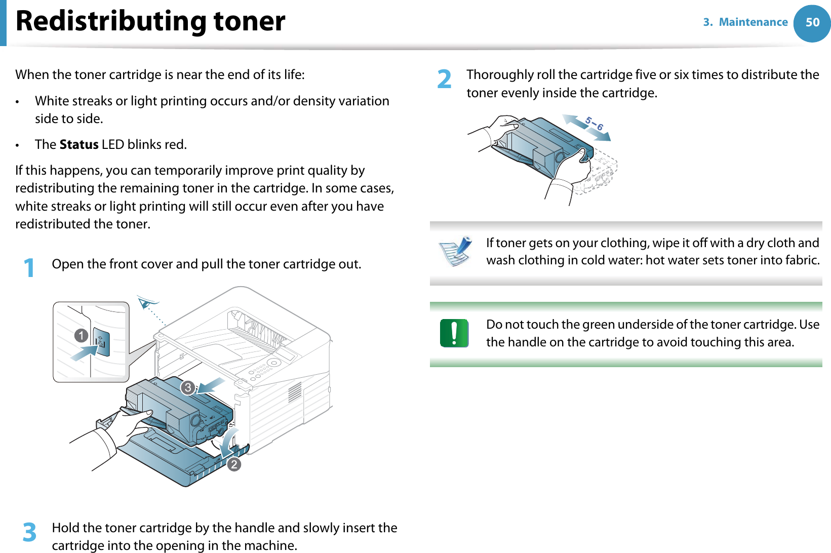 503. MaintenanceRedistributing tonerWhen the toner cartridge is near the end of its life:• White streaks or light printing occurs and/or density variation side to side.•The Status LED blinks red. If this happens, you can temporarily improve print quality by redistributing the remaining toner in the cartridge. In some cases, white streaks or light printing will still occur even after you have redistributed the toner.1Open the front cover and pull the toner cartridge out.2  Thoroughly roll the cartridge five or six times to distribute the toner evenly inside the cartridge. If toner gets on your clothing, wipe it off with a dry cloth and wash clothing in cold water: hot water sets toner into fabric.  Do not touch the green underside of the toner cartridge. Use the handle on the cartridge to avoid touching this area.  3  Hold the toner cartridge by the handle and slowly insert the cartridge into the opening in the machine. 3