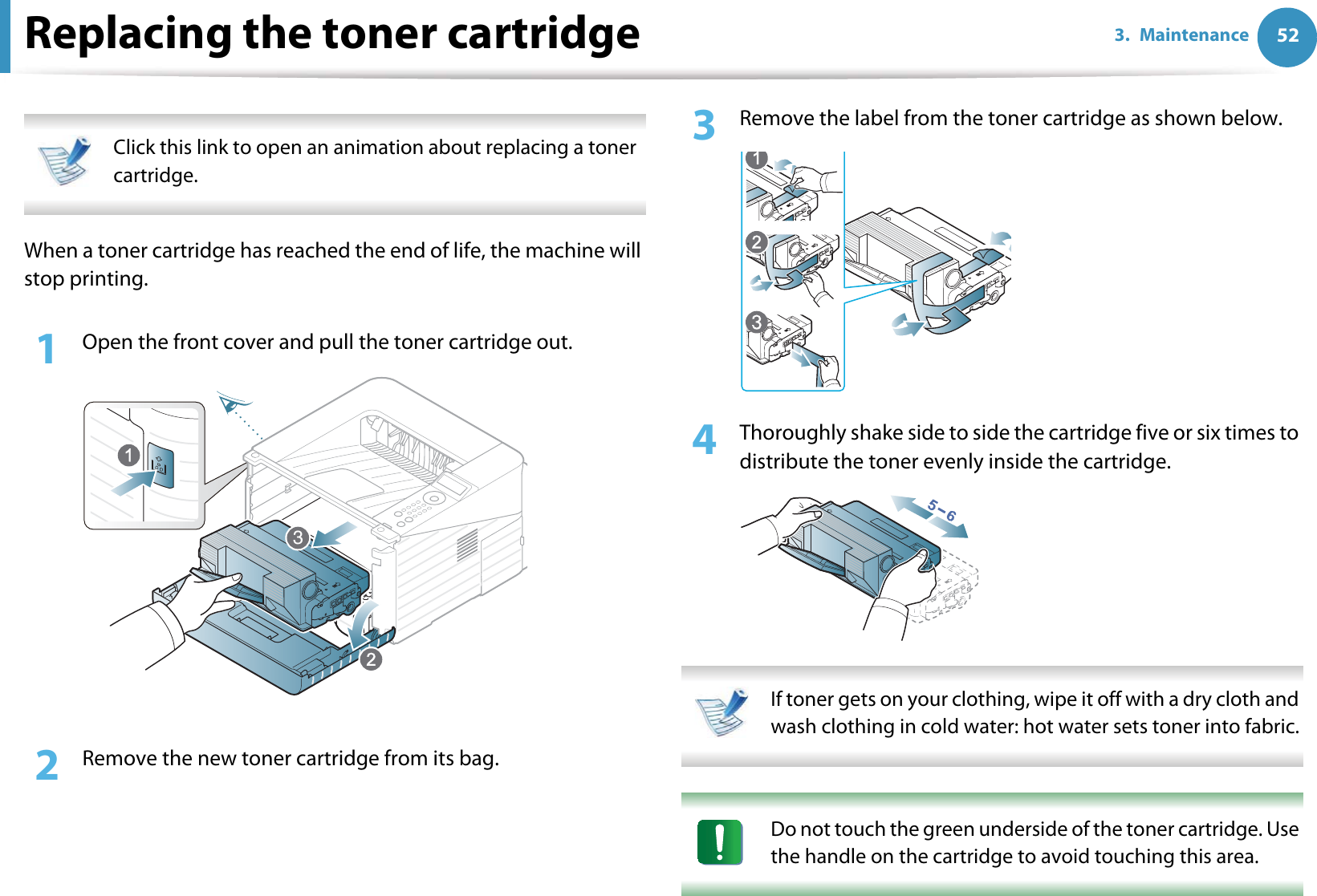 523. MaintenanceReplacing the toner cartridge Click this link to open an animation about replacing a toner cartridge. When a toner cartridge has reached the end of life, the machine will stop printing.1Open the front cover and pull the toner cartridge out.2  Remove the new toner cartridge from its bag. 3  Remove the label from the toner cartridge as shown below.4  Thoroughly shake side to side the cartridge five or six times to distribute the toner evenly inside the cartridge. If toner gets on your clothing, wipe it off with a dry cloth and wash clothing in cold water: hot water sets toner into fabric.  Do not touch the green underside of the toner cartridge. Use the handle on the cartridge to avoid touching this area.  3