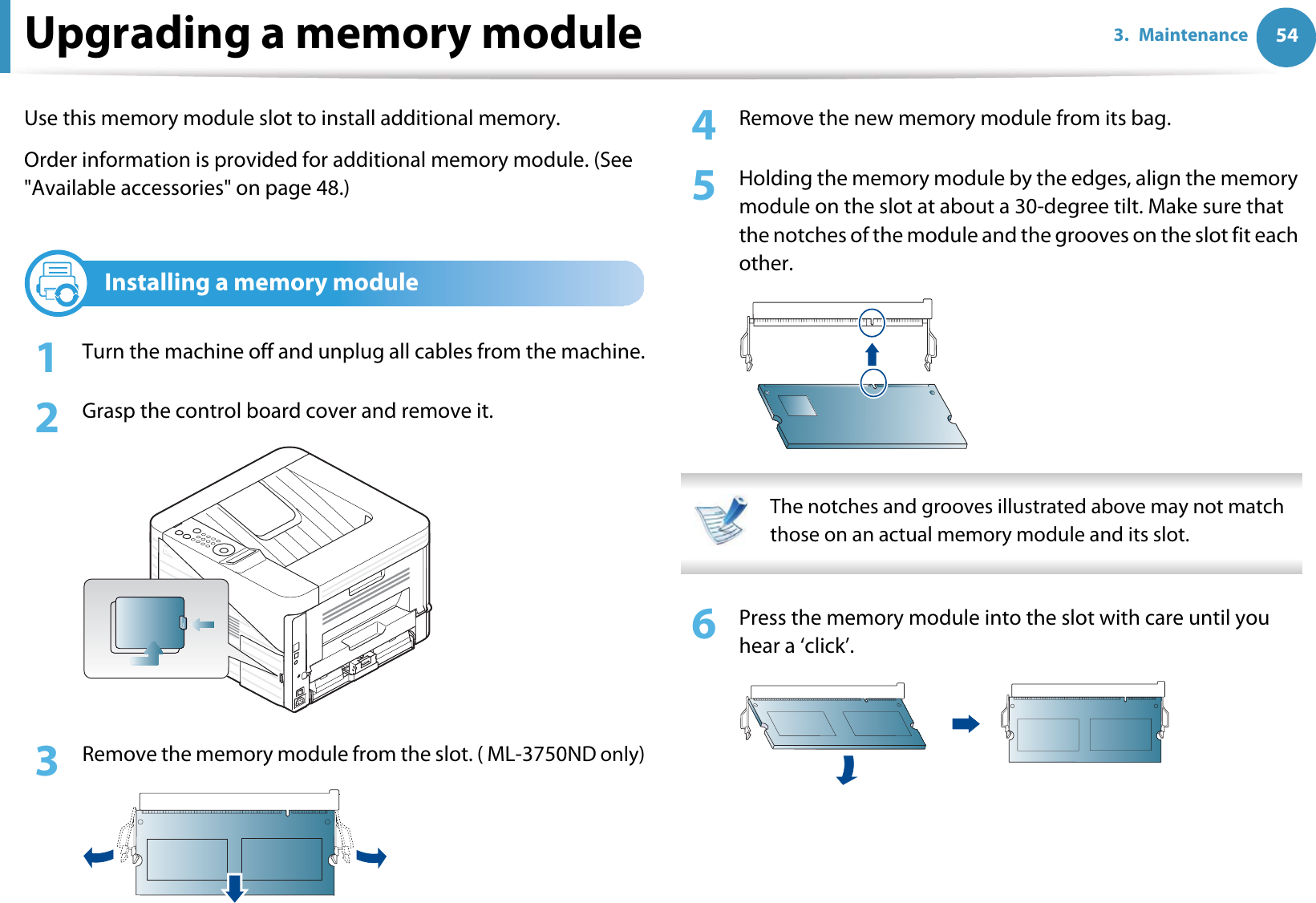 543. MaintenanceUpgrading a memory moduleUse this memory module slot to install additional memory.Order information is provided for additional memory module. (See &quot;Available accessories&quot; on page 48.)1Installing a memory module1Turn the machine off and unplug all cables from the machine.2  Grasp the control board cover and remove it.3  Remove the memory module from the slot. ( ML-3750ND only)4  Remove the new memory module from its bag. 5  Holding the memory module by the edges, align the memory module on the slot at about a 30-degree tilt. Make sure that the notches of the module and the grooves on the slot fit each other. The notches and grooves illustrated above may not match those on an actual memory module and its slot. 6  Press the memory module into the slot with care until you hear a ‘click’.