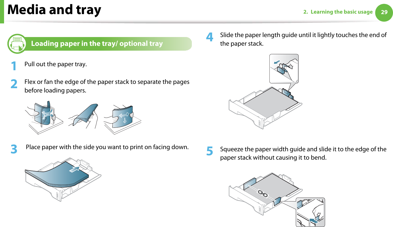 Media and tray 292. Learning the basic usage2Loading paper in the tray/ optional tray1Pull out the paper tray.2  Flex or fan the edge of the paper stack to separate the pages before loading papers.3   Place paper with the side you want to print on facing down.4  Slide the paper length guide until it lightly touches the end of the paper stack.5  Squeeze the paper width guide and slide it to the edge of the paper stack without causing it to bend.