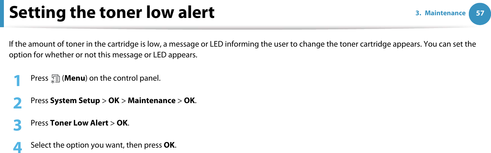 573. MaintenanceSetting the toner low alertIf the amount of toner in the cartridge is low, a message or LED informing the user to change the toner cartridge appears. You can set the option for whether or not this message or LED appears.1Press  (Menu) on the control panel.2  Press System Setup &gt; OK &gt; Maintenance &gt; OK.3  Press Toner Low Alert &gt; OK.4  Select the option you want, then press OK. 