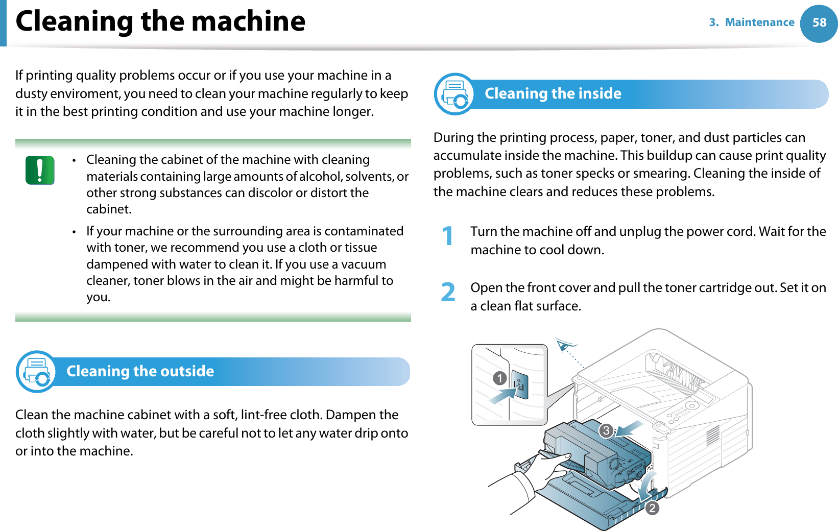 583. MaintenanceCleaning the machineIf printing quality problems occur or if you use your machine in a dusty enviroment, you need to clean your machine regularly to keep it in the best printing condition and use your machine longer. • Cleaning the cabinet of the machine with cleaning materials containing large amounts of alcohol, solvents, or other strong substances can discolor or distort the cabinet. • If your machine or the surrounding area is contaminated with toner, we recommend you use a cloth or tissue dampened with water to clean it. If you use a vacuum cleaner, toner blows in the air and might be harmful to you. 2Cleaning the outsideClean the machine cabinet with a soft, lint-free cloth. Dampen the cloth slightly with water, but be careful not to let any water drip onto or into the machine.3Cleaning the insideDuring the printing process, paper, toner, and dust particles can accumulate inside the machine. This buildup can cause print quality problems, such as toner specks or smearing. Cleaning the inside of the machine clears and reduces these problems.1Turn the machine off and unplug the power cord. Wait for the machine to cool down.2  Open the front cover and pull the toner cartridge out. Set it on a clean flat surface.3
