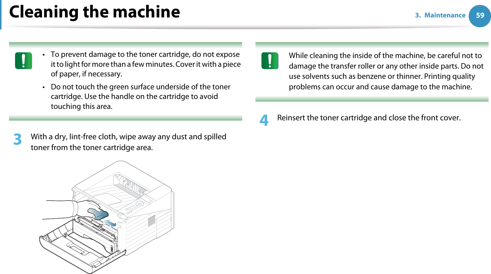 Cleaning the machine 593. Maintenance • To prevent damage to the toner cartridge, do not expose it to light for more than a few minutes. Cover it with a piece of paper, if necessary. • Do not touch the green surface underside of the toner cartridge. Use the handle on the cartridge to avoid touching this area. 3  With a dry, lint-free cloth, wipe away any dust and spilled toner from the toner cartridge area. While cleaning the inside of the machine, be careful not to damage the transfer roller or any other inside parts. Do not use solvents such as benzene or thinner. Printing quality problems can occur and cause damage to the machine. 4  Reinsert the toner cartridge and close the front cover.