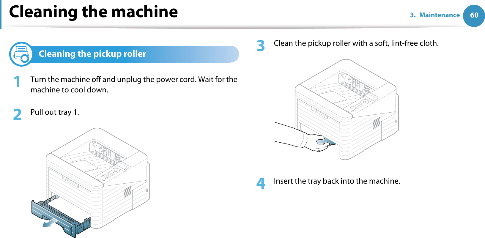 Cleaning the machine 603. Maintenance4Cleaning the pickup roller1Turn the machine off and unplug the power cord. Wait for the machine to cool down.2  Pull out tray 1.3  Clean the pickup roller with a soft, lint-free cloth.4  Insert the tray back into the machine.