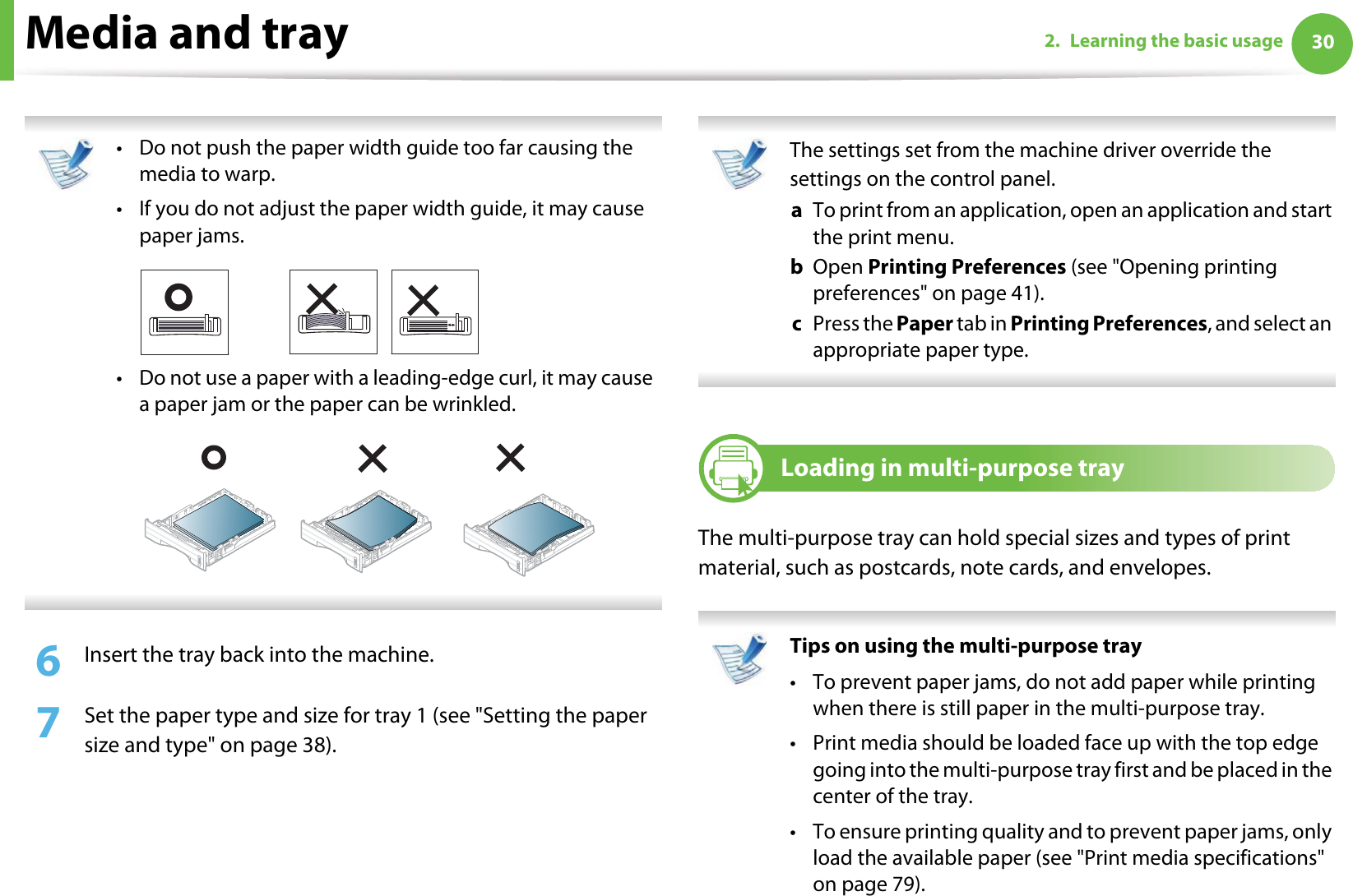 Media and tray 302. Learning the basic usage • Do not push the paper width guide too far causing the media to warp. • If you do not adjust the paper width guide, it may cause paper jams.• Do not use a paper with a leading-edge curl, it may cause  a paper jam or the paper can be wrinkled. 6  Insert the tray back into the machine.7  Set the paper type and size for tray 1 (see &quot;Setting the paper size and type&quot; on page 38).  The settings set from the machine driver override the settings on the control panel.a  To print from an application, open an application and start the print menu.b  Open Printing Preferences (see &quot;Opening printing preferences&quot; on page 41).c  Press the Paper tab in Printing Preferences, and select an appropriate paper type.  3Loading in multi-purpose trayThe multi-purpose tray can hold special sizes and types of print material, such as postcards, note cards, and envelopes.  Tips on using the multi-purpose tray• To prevent paper jams, do not add paper while printing when there is still paper in the multi-purpose tray.• Print media should be loaded face up with the top edge going into the multi-purpose tray first and be placed in the center of the tray.• To ensure printing quality and to prevent paper jams, only load the available paper (see &quot;Print media specifications&quot; on page 79).