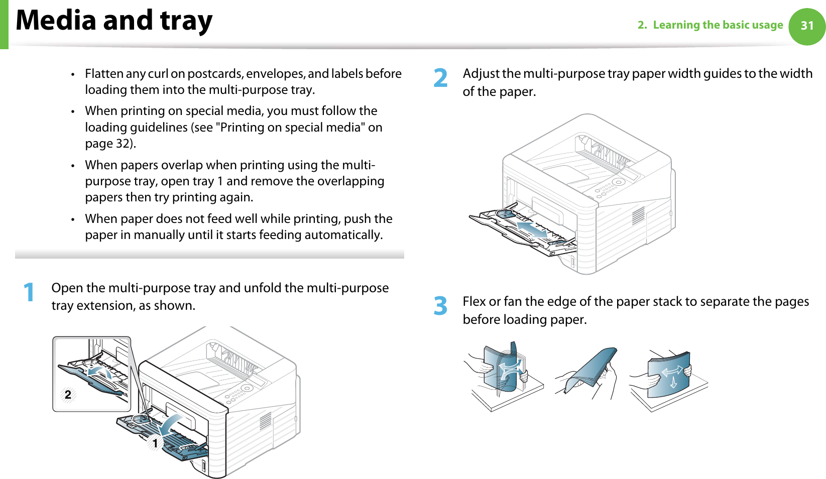 Media and tray 312. Learning the basic usage• Flatten any curl on postcards, envelopes, and labels before loading them into the multi-purpose tray.• When printing on special media, you must follow the loading guidelines (see &quot;Printing on special media&quot; on page 32).• When papers overlap when printing using the multi-purpose tray, open tray 1 and remove the overlapping papers then try printing again. • When paper does not feed well while printing, push the paper in manually until it starts feeding automatically.  1Open the multi-purpose tray and unfold the multi-purpose tray extension, as shown.2  Adjust the multi-purpose tray paper width guides to the width of the paper. 3  Flex or fan the edge of the paper stack to separate the pages before loading paper.1 2