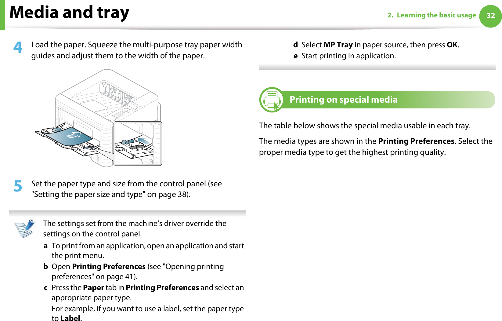 Media and tray 322. Learning the basic usage4  Load the paper. Squeeze the multi-purpose tray paper width guides and adjust them to the width of the paper.5  Set the paper type and size from the control panel (see &quot;Setting the paper size and type&quot; on page 38). The settings set from the machine’s driver override the settings on the control panel.a  To print from an application, open an application and start the print menu.b  Open Printing Preferences (see &quot;Opening printing preferences&quot; on page 41).c  Press the Paper tab in Printing Preferences and select an appropriate paper type.For example, if you want to use a label, set the paper type to Label.d  Select MP Tray in paper source, then press OK.e  Start printing in application. 4Printing on special mediaThe table below shows the special media usable in each tray. The media types are shown in the Printing Preferences. Select the proper media type to get the highest printing quality.