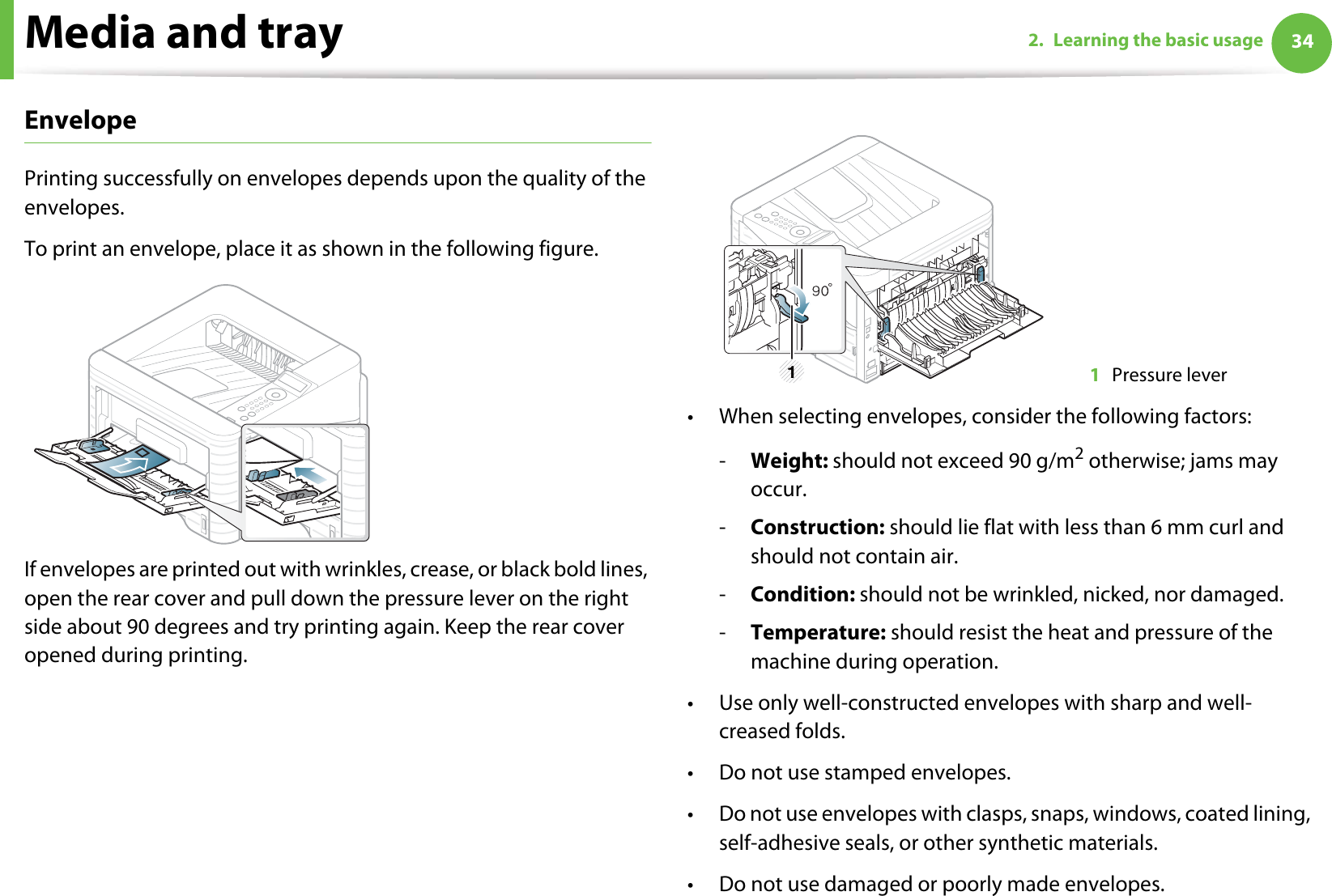 Media and tray 342. Learning the basic usageEnvelopePrinting successfully on envelopes depends upon the quality of the envelopes. To print an envelope, place it as shown in the following figure.If envelopes are printed out with wrinkles, crease, or black bold lines, open the rear cover and pull down the pressure lever on the right side about 90 degrees and try printing again. Keep the rear cover opened during printing. • When selecting envelopes, consider the following factors:-Weight: should not exceed 90 g/m2 otherwise; jams may occur.-Construction: should lie flat with less than 6 mm curl and should not contain air.-Condition: should not be wrinkled, nicked, nor damaged.-Temperature: should resist the heat and pressure of the machine during operation.• Use only well-constructed envelopes with sharp and well-creased folds.• Do not use stamped envelopes.• Do not use envelopes with clasps, snaps, windows, coated lining, self-adhesive seals, or other synthetic materials.• Do not use damaged or poorly made envelopes.1Pressure lever1
