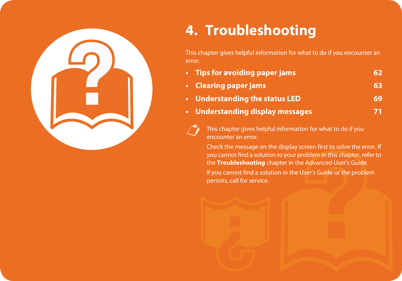 4. TroubleshootingThis chapter gives helpful information for what to do if you encounter an error.• Tips for avoiding paper jams 62• Clearing paper jams 63• Understanding the status LED 69• Understanding display messages 71 This chapter gives helpful information for what to do if you encounter an error.Check the message on the display screen first to solve the error. If you cannot find a solution to your problem in this chapter, refer to the Troubleshooting chapter in the Advanced User&apos;s Guide.If you cannot find a solution in the User&apos;s Guide or the problem persists, call for service. 