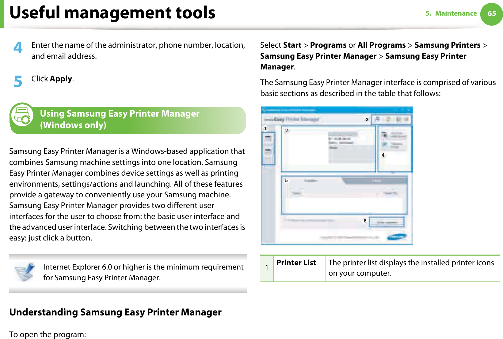 Useful management tools 655. Maintenance4  Enter the name of the administrator, phone number, location, and email address. 5  Click Apply. 6 Using Samsung Easy Printer Manager (Windows only)Samsung Easy Printer Manager is a Windows-based application that combines Samsung machine settings into one location. Samsung Easy Printer Manager combines device settings as well as printing environments, settings/actions and launching. All of these features provide a gateway to conveniently use your Samsung machine. Samsung Easy Printer Manager provides two different user interfaces for the user to choose from: the basic user interface and the advanced user interface. Switching between the two interfaces is easy: just click a button. Internet Explorer 6.0 or higher is the minimum requirement for Samsung Easy Printer Manager. Understanding Samsung Easy Printer ManagerTo open the program: Select Start &gt; Programs or All Programs &gt; Samsung Printers &gt; Samsung Easy Printer Manager &gt; Samsung Easy Printer Manager.The Samsung Easy Printer Manager interface is comprised of various basic sections as described in the table that follows:1Printer List The printer list displays the installed printer icons on your computer.6345 21