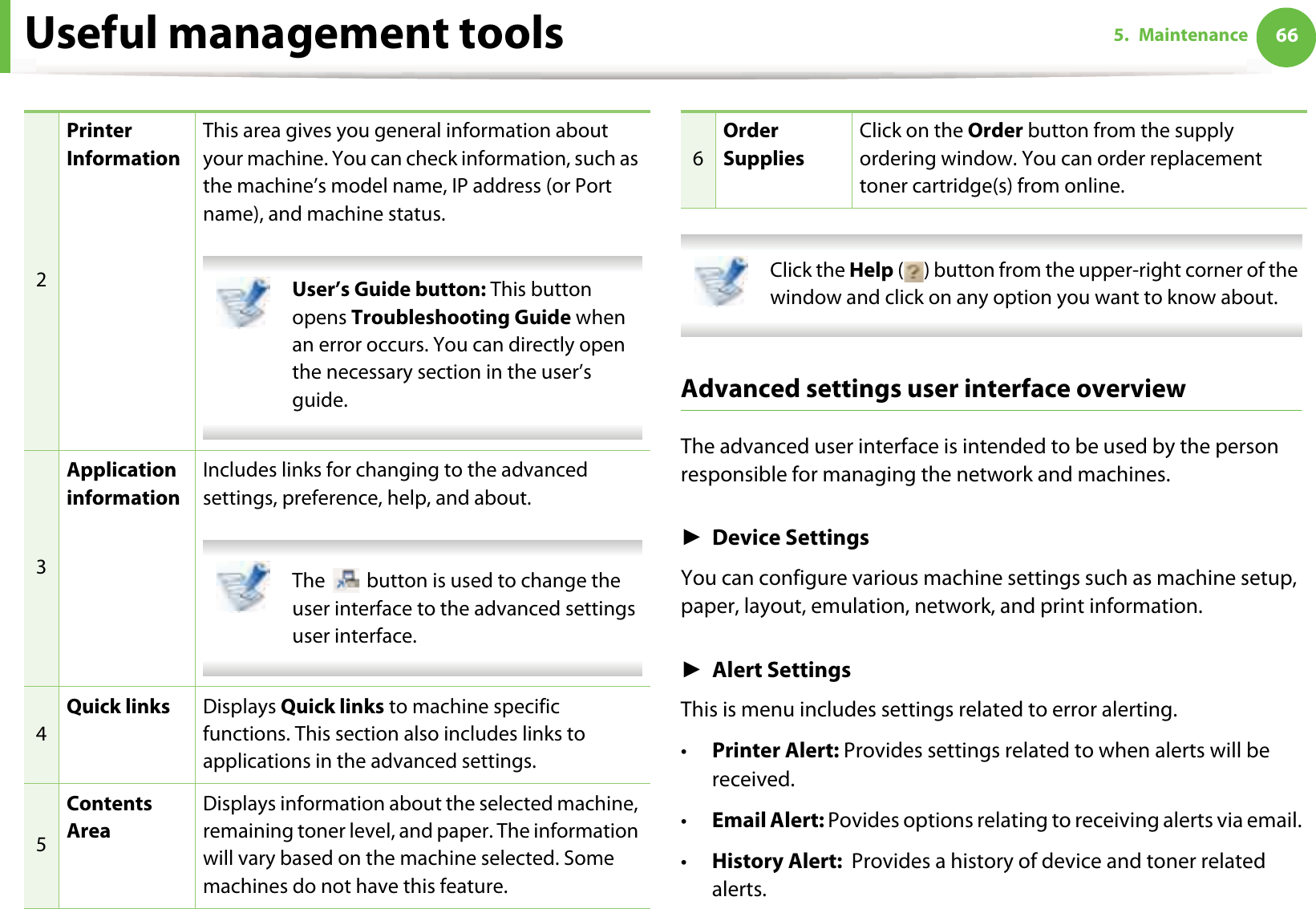 Useful management tools 665. Maintenance Click the Help ( ) button from the upper-right corner of the window and click on any option you want to know about.  Advanced settings user interface overviewThe advanced user interface is intended to be used by the person responsible for managing the network and machines.ŹDevice SettingsYou can configure various machine settings such as machine setup, paper, layout, emulation, network, and print information.ŹAlert SettingsThis is menu includes settings related to error alerting. •Printer Alert: Provides settings related to when alerts will be received.•Email Alert: Povides options relating to receiving alerts via email.•History Alert:  Provides a history of device and toner related alerts.2Printer InformationThis area gives you general information about your machine. You can check information, such as the machine’s model name, IP address (or Port name), and machine status. User’s Guide button: This button opens Troubleshooting Guide when an error occurs. You can directly open the necessary section in the user’s guide.  3Application informationIncludes links for changing to the advanced settings, preference, help, and about. The   button is used to change the user interface to the advanced settings user interface. 4Quick links Displays Quick links to machine specific functions. This section also includes links to applications in the advanced settings.5Contents AreaDisplays information about the selected machine, remaining toner level, and paper. The information will vary based on the machine selected. Some machines do not have this feature.6Order SuppliesClick on the Order button from the supply ordering window. You can order replacement toner cartridge(s) from online.