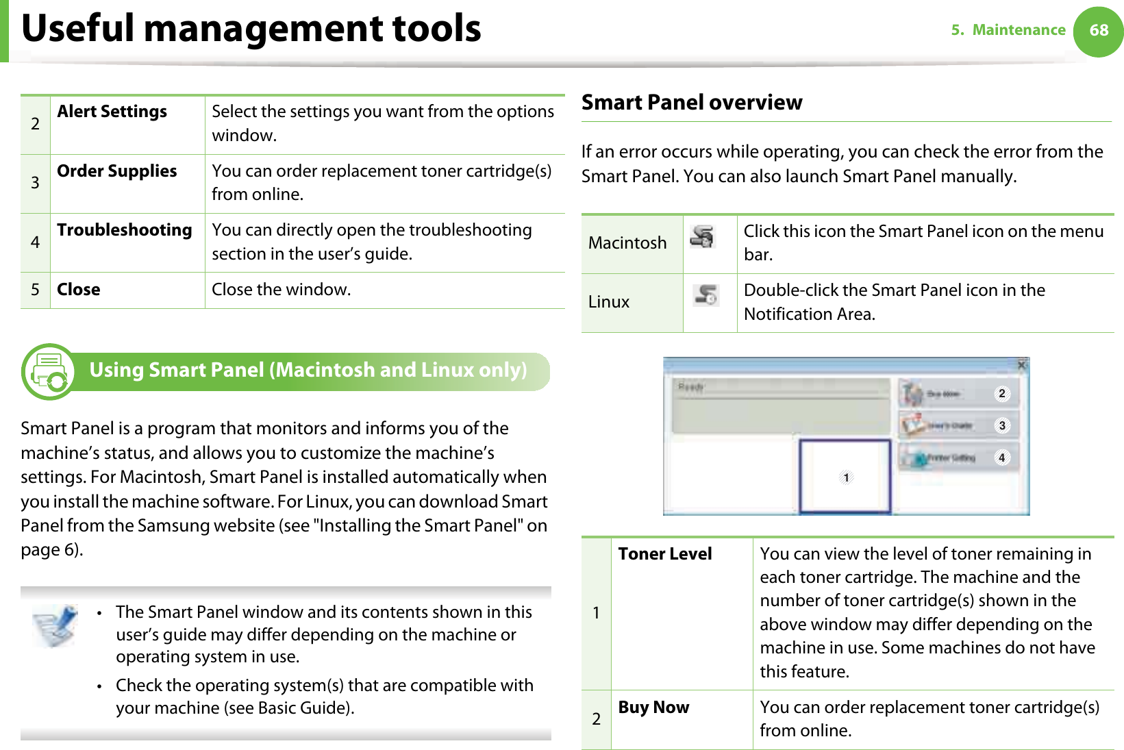 Useful management tools 685. Maintenance8 Using Smart Panel (Macintosh and Linux only)Smart Panel is a program that monitors and informs you of the machine’s status, and allows you to customize the machine’s settings. For Macintosh, Smart Panel is installed automatically when you install the machine software. For Linux, you can download Smart Panel from the Samsung website (see &quot;Installing the Smart Panel&quot; on page 6). • The Smart Panel window and its contents shown in this user’s guide may differ depending on the machine or operating system in use.• Check the operating system(s) that are compatible with your machine (see Basic Guide). Smart Panel overviewIf an error occurs while operating, you can check the error from the Smart Panel. You can also launch Smart Panel manually.2Alert Settings Select the settings you want from the options window. 3Order Supplies You can order replacement toner cartridge(s) from online.4Troubleshooting You can directly open the troubleshooting section in the user’s guide.5Close Close the window.Macintosh Click this icon the Smart Panel icon on the menu bar.Linux Double-click the Smart Panel icon in the Notification Area.1Toner Level You can view the level of toner remaining in each toner cartridge. The machine and the number of toner cartridge(s) shown in the above window may differ depending on the machine in use. Some machines do not have this feature.2Buy Now You can order replacement toner cartridge(s) from online.1 234