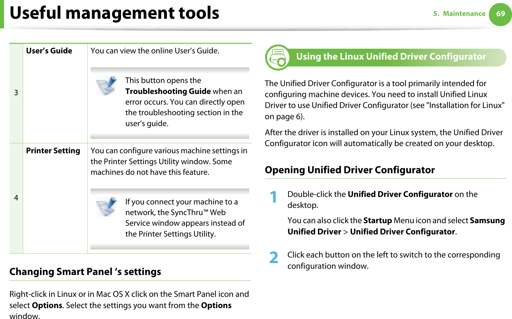 Useful management tools 695. MaintenanceChanging Smart Panel ‘s settingsRight-click in Linux or in Mac OS X click on the Smart Panel icon and select Options. Select the settings you want from the Options window. 9 Using the Linux Unified Driver ConfiguratorThe Unified Driver Configurator is a tool primarily intended for configuring machine devices. You need to install Unified Linux Driver to use Unified Driver Configurator (see &quot;Installation for Linux&quot; on page 6).After the driver is installed on your Linux system, the Unified Driver Configurator icon will automatically be created on your desktop.Opening Unified Driver Configurator1Double-click the Unified Driver Configurator on the desktop.You can also click the Startup Menu icon and select Samsung Unified Driver &gt; Unified Driver Configurator.2  Click each button on the left to switch to the corresponding configuration window.3User’s Guide You can view the online User’s Guide. This button opens the Troubleshooting Guide when an error occurs. You can directly open the troubleshooting section in the user’s guide.  4Printer Setting You can configure various machine settings in the Printer Settings Utility window. Some machines do not have this feature. If you connect your machine to a network, the SyncThru™ Web Service window appears instead of the Printer Settings Utility. 