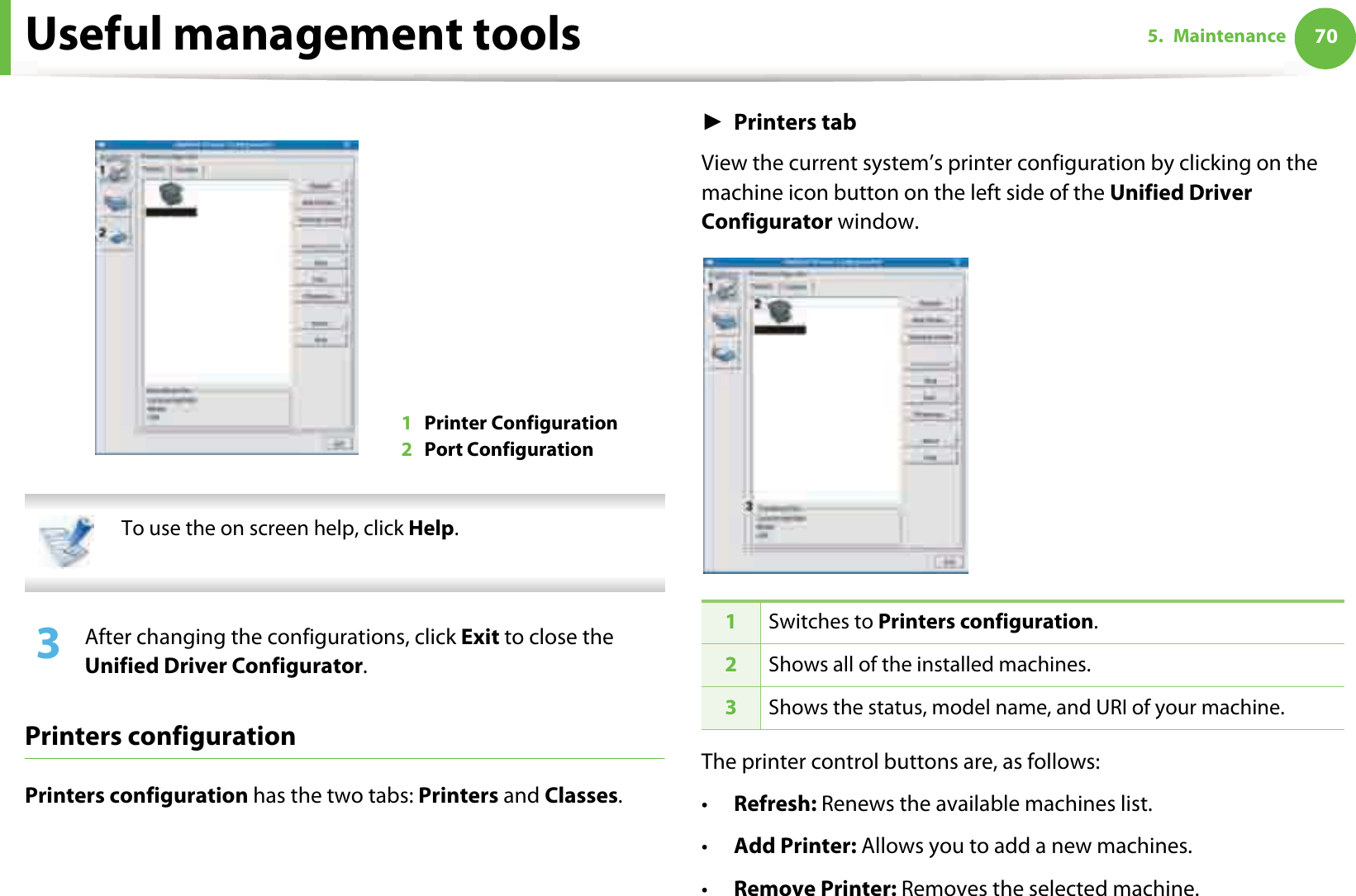 Useful management tools 705. Maintenance  To use the on screen help, click Help. 3  After changing the configurations, click Exit to close the Unified Driver Configurator.Printers configurationPrinters configuration has the two tabs: Printers and Classes.ŹPrinters tabView the current system’s printer configuration by clicking on the machine icon button on the left side of the Unified Driver Configurator window.The printer control buttons are, as follows:•Refresh: Renews the available machines list.•Add Printer: Allows you to add a new machines.•Remove Printer: Removes the selected machine.1Printer Configuration 2Port Configuration 1Switches to Printers configuration.2Shows all of the installed machines.3Shows the status, model name, and URI of your machine.