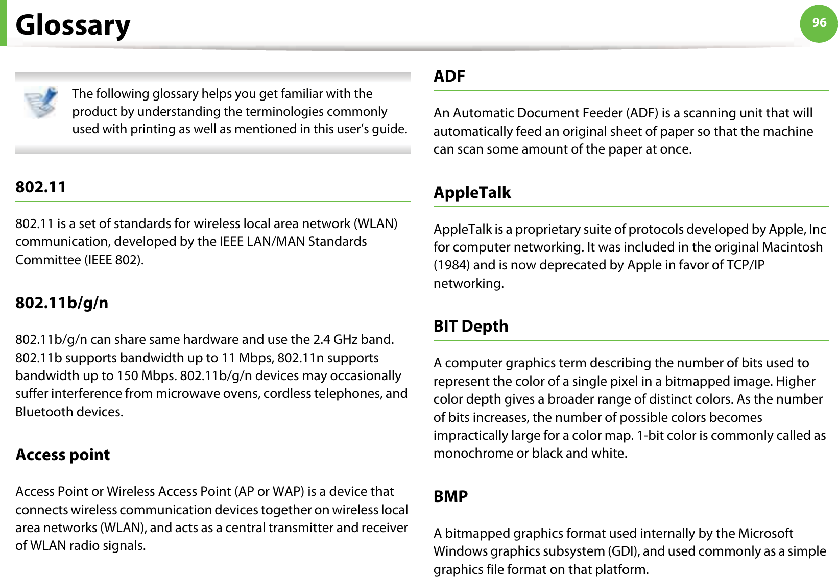 96Glossary The following glossary helps you get familiar with the product by understanding the terminologies commonly used with printing as well as mentioned in this user’s guide. 802.11802.11 is a set of standards for wireless local area network (WLAN) communication, developed by the IEEE LAN/MAN Standards Committee (IEEE 802). 802.11b/g/n802.11b/g/n can share same hardware and use the 2.4 GHz band. 802.11b supports bandwidth up to 11 Mbps, 802.11n supports bandwidth up to 150 Mbps. 802.11b/g/n devices may occasionally suffer interference from microwave ovens, cordless telephones, and Bluetooth devices.Access pointAccess Point or Wireless Access Point (AP or WAP) is a device that connects wireless communication devices together on wireless local area networks (WLAN), and acts as a central transmitter and receiver of WLAN radio signals. ADFAn Automatic Document Feeder (ADF) is a scanning unit that will automatically feed an original sheet of paper so that the machine can scan some amount of the paper at once. AppleTalkAppleTalk is a proprietary suite of protocols developed by Apple, Inc for computer networking. It was included in the original Macintosh (1984) and is now deprecated by Apple in favor of TCP/IP networking.BIT DepthA computer graphics term describing the number of bits used to represent the color of a single pixel in a bitmapped image. Higher color depth gives a broader range of distinct colors. As the number of bits increases, the number of possible colors becomes impractically large for a color map. 1-bit color is commonly called as monochrome or black and white.BMPA bitmapped graphics format used internally by the Microsoft Windows graphics subsystem (GDI), and used commonly as a simple graphics file format on that platform.