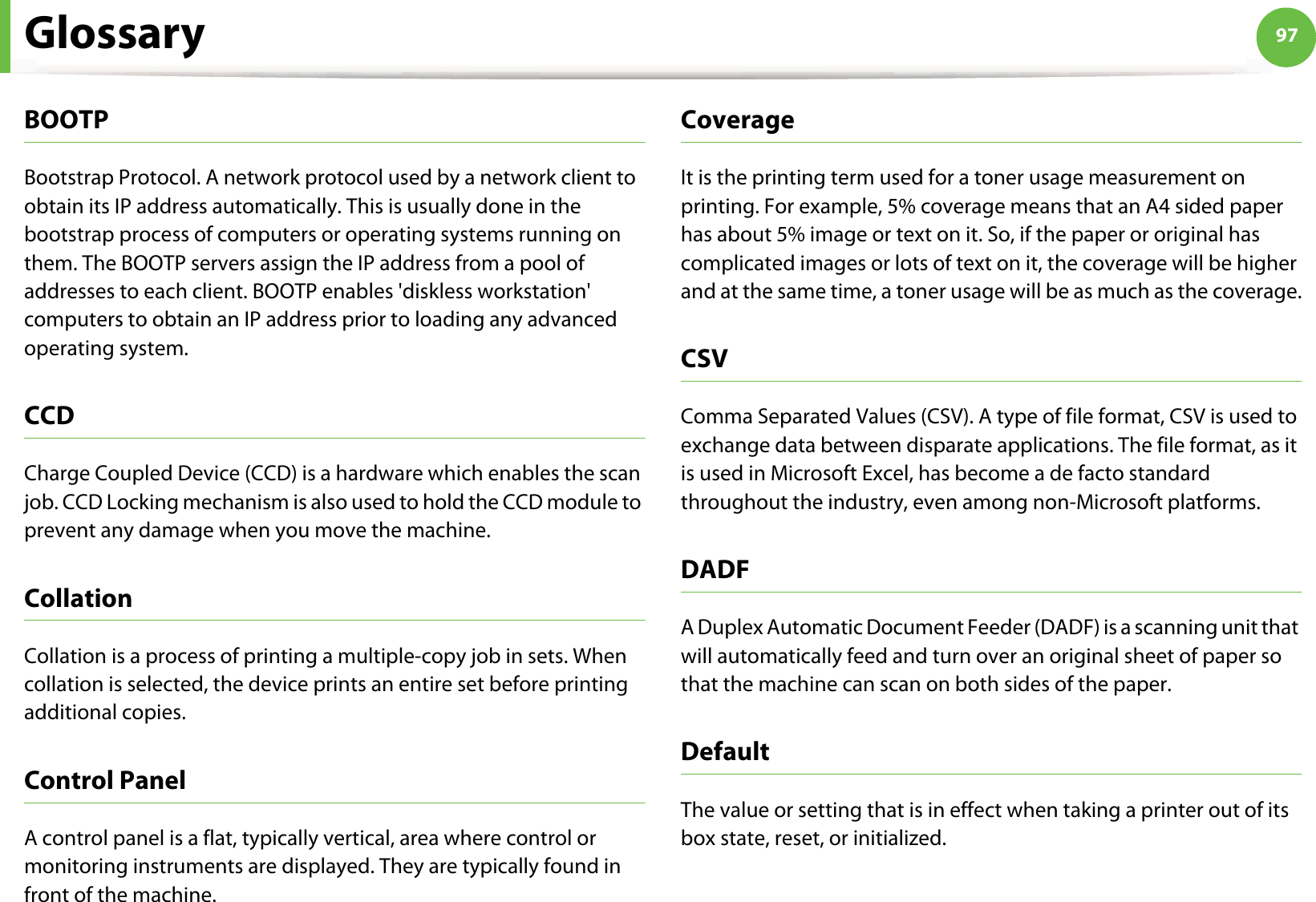 Glossary 97BOOTPBootstrap Protocol. A network protocol used by a network client to obtain its IP address automatically. This is usually done in the bootstrap process of computers or operating systems running on them. The BOOTP servers assign the IP address from a pool of addresses to each client. BOOTP enables &apos;diskless workstation&apos; computers to obtain an IP address prior to loading any advanced operating system.CCDCharge Coupled Device (CCD) is a hardware which enables the scan job. CCD Locking mechanism is also used to hold the CCD module to prevent any damage when you move the machine.CollationCollation is a process of printing a multiple-copy job in sets. When collation is selected, the device prints an entire set before printing additional copies.Control PanelA control panel is a flat, typically vertical, area where control or monitoring instruments are displayed. They are typically found in front of the machine. CoverageIt is the printing term used for a toner usage measurement on printing. For example, 5% coverage means that an A4 sided paper has about 5% image or text on it. So, if the paper or original has complicated images or lots of text on it, the coverage will be higher and at the same time, a toner usage will be as much as the coverage.CSVComma Separated Values (CSV). A type of file format, CSV is used to exchange data between disparate applications. The file format, as it is used in Microsoft Excel, has become a de facto standard throughout the industry, even among non-Microsoft platforms.DADFA Duplex Automatic Document Feeder (DADF) is a scanning unit that will automatically feed and turn over an original sheet of paper so that the machine can scan on both sides of the paper.DefaultThe value or setting that is in effect when taking a printer out of its box state, reset, or initialized.