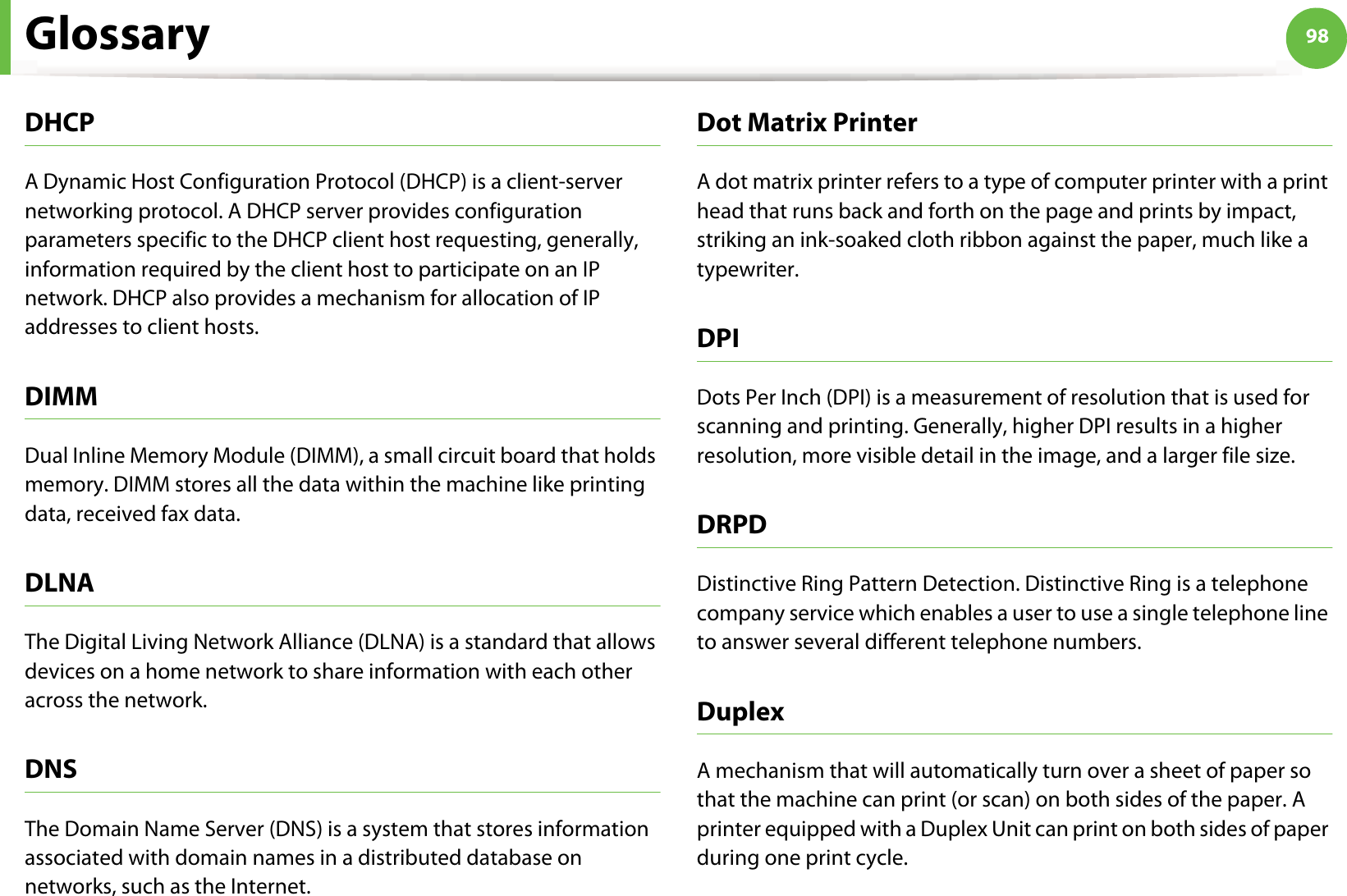 Glossary 98DHCPA Dynamic Host Configuration Protocol (DHCP) is a client-server networking protocol. A DHCP server provides configuration parameters specific to the DHCP client host requesting, generally, information required by the client host to participate on an IP network. DHCP also provides a mechanism for allocation of IP addresses to client hosts.DIMMDual Inline Memory Module (DIMM), a small circuit board that holds memory. DIMM stores all the data within the machine like printing data, received fax data.DLNAThe Digital Living Network Alliance (DLNA) is a standard that allows devices on a home network to share information with each other across the network.DNSThe Domain Name Server (DNS) is a system that stores information associated with domain names in a distributed database on networks, such as the Internet.Dot Matrix PrinterA dot matrix printer refers to a type of computer printer with a print head that runs back and forth on the page and prints by impact, striking an ink-soaked cloth ribbon against the paper, much like a typewriter.DPIDots Per Inch (DPI) is a measurement of resolution that is used for scanning and printing. Generally, higher DPI results in a higher resolution, more visible detail in the image, and a larger file size.DRPD Distinctive Ring Pattern Detection. Distinctive Ring is a telephone company service which enables a user to use a single telephone line to answer several different telephone numbers.DuplexA mechanism that will automatically turn over a sheet of paper so that the machine can print (or scan) on both sides of the paper. A printer equipped with a Duplex Unit can print on both sides of paper during one print cycle.