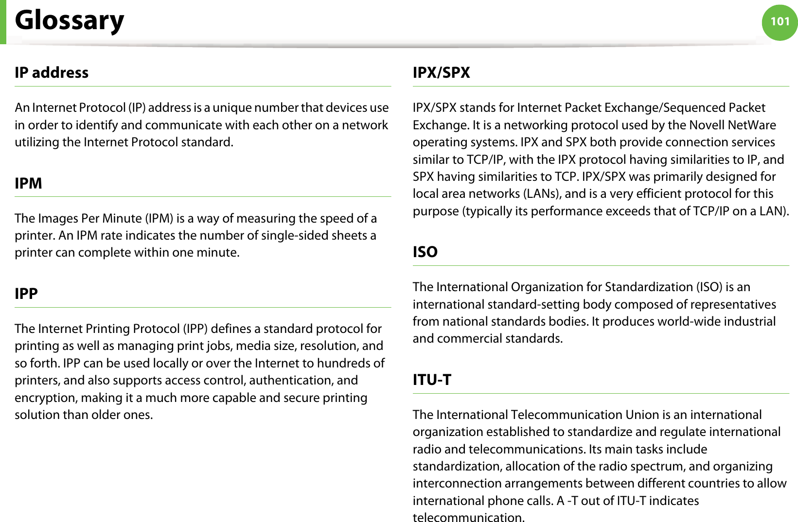 Glossary 101IP addressAn Internet Protocol (IP) address is a unique number that devices use in order to identify and communicate with each other on a network utilizing the Internet Protocol standard.IPMThe Images Per Minute (IPM) is a way of measuring the speed of a printer. An IPM rate indicates the number of single-sided sheets a printer can complete within one minute.IPPThe Internet Printing Protocol (IPP) defines a standard protocol for printing as well as managing print jobs, media size, resolution, and so forth. IPP can be used locally or over the Internet to hundreds of printers, and also supports access control, authentication, and encryption, making it a much more capable and secure printing solution than older ones.IPX/SPXIPX/SPX stands for Internet Packet Exchange/Sequenced Packet Exchange. It is a networking protocol used by the Novell NetWare operating systems. IPX and SPX both provide connection services similar to TCP/IP, with the IPX protocol having similarities to IP, and SPX having similarities to TCP. IPX/SPX was primarily designed for local area networks (LANs), and is a very efficient protocol for this purpose (typically its performance exceeds that of TCP/IP on a LAN).ISOThe International Organization for Standardization (ISO) is an international standard-setting body composed of representatives from national standards bodies. It produces world-wide industrial and commercial standards.ITU-TThe International Telecommunication Union is an international organization established to standardize and regulate international radio and telecommunications. Its main tasks include standardization, allocation of the radio spectrum, and organizing interconnection arrangements between different countries to allow international phone calls. A -T out of ITU-T indicates telecommunication.