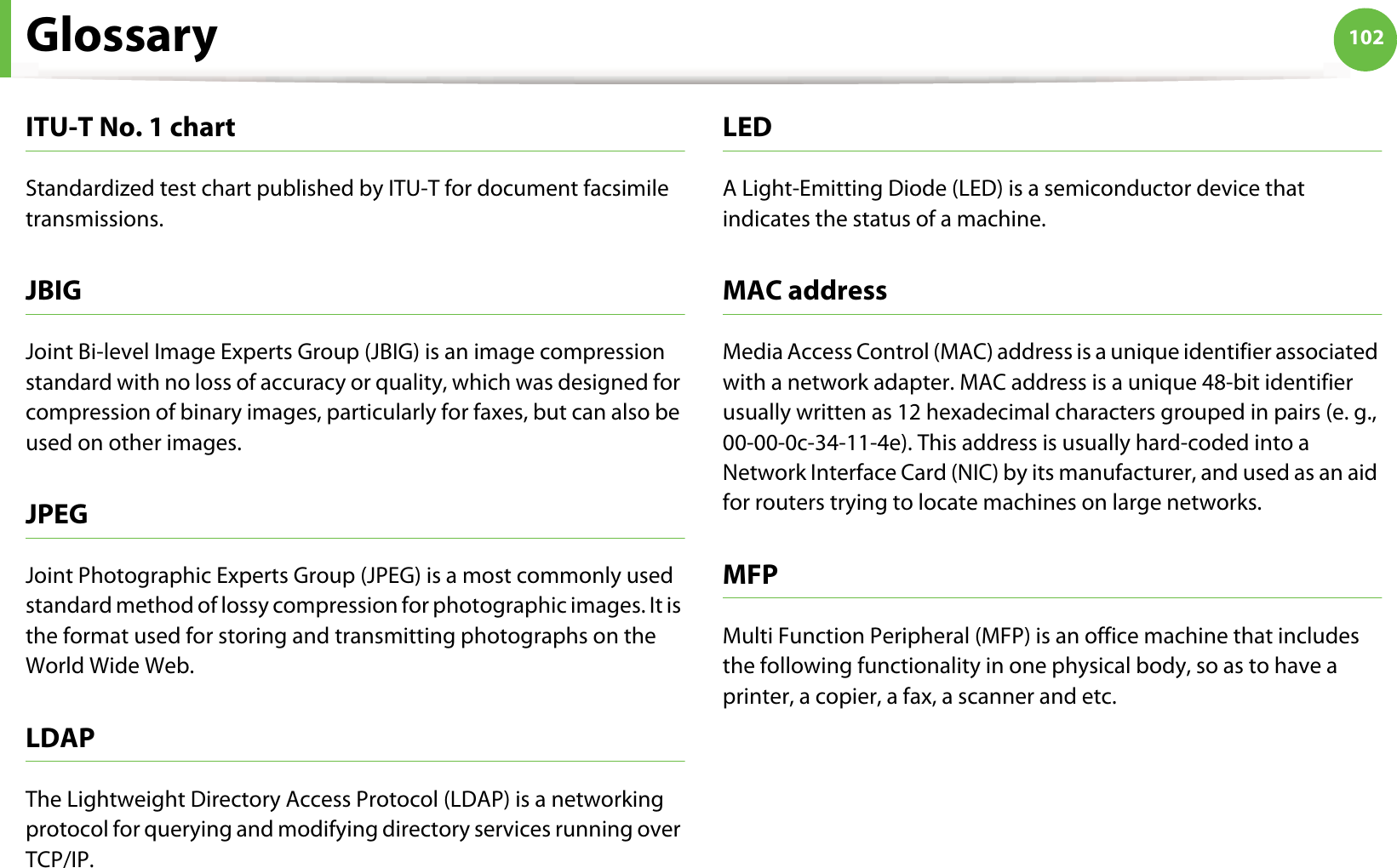 Glossary 102ITU-T No. 1 chartStandardized test chart published by ITU-T for document facsimile transmissions.JBIGJoint Bi-level Image Experts Group (JBIG) is an image compression standard with no loss of accuracy or quality, which was designed for compression of binary images, particularly for faxes, but can also be used on other images.JPEGJoint Photographic Experts Group (JPEG) is a most commonly used standard method of lossy compression for photographic images. It is the format used for storing and transmitting photographs on the World Wide Web.LDAPThe Lightweight Directory Access Protocol (LDAP) is a networking protocol for querying and modifying directory services running over TCP/IP.LEDA Light-Emitting Diode (LED) is a semiconductor device that indicates the status of a machine.MAC addressMedia Access Control (MAC) address is a unique identifier associated with a network adapter. MAC address is a unique 48-bit identifier usually written as 12 hexadecimal characters grouped in pairs (e. g., 00-00-0c-34-11-4e). This address is usually hard-coded into a Network Interface Card (NIC) by its manufacturer, and used as an aid for routers trying to locate machines on large networks.MFPMulti Function Peripheral (MFP) is an office machine that includes the following functionality in one physical body, so as to have a printer, a copier, a fax, a scanner and etc.