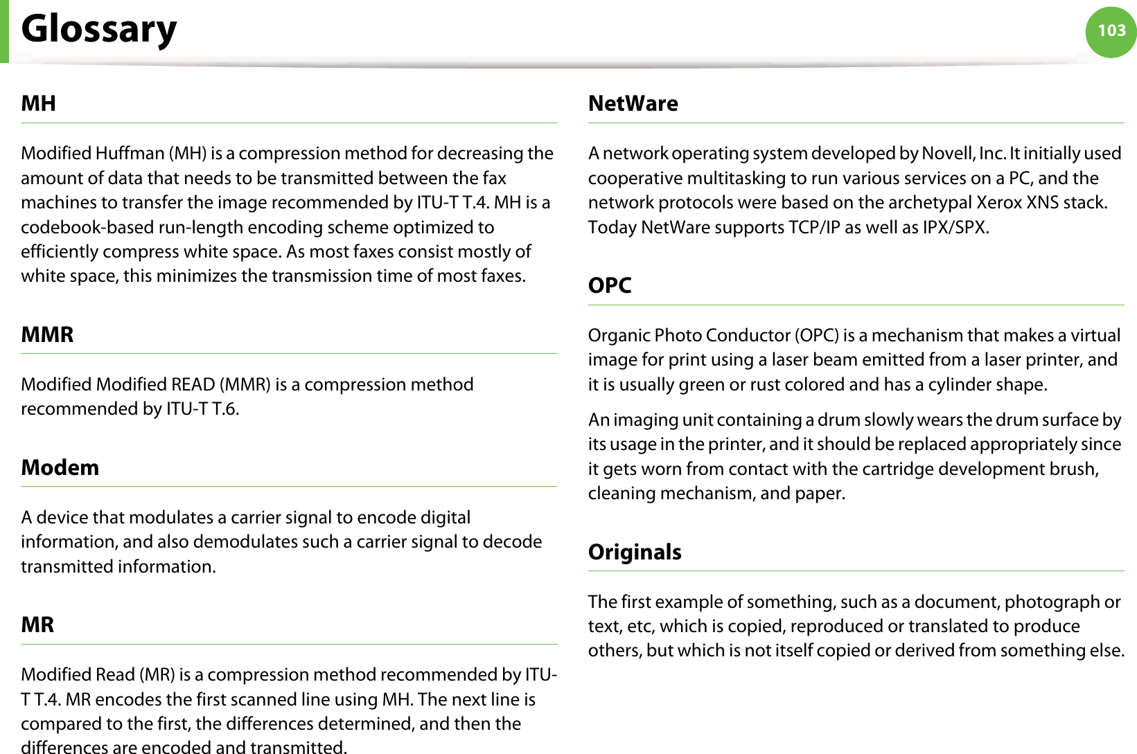 Glossary 103MHModified Huffman (MH) is a compression method for decreasing the amount of data that needs to be transmitted between the fax machines to transfer the image recommended by ITU-T T.4. MH is a codebook-based run-length encoding scheme optimized to efficiently compress white space. As most faxes consist mostly of white space, this minimizes the transmission time of most faxes. MMRModified Modified READ (MMR) is a compression method recommended by ITU-T T.6.ModemA device that modulates a carrier signal to encode digital information, and also demodulates such a carrier signal to decode transmitted information.MRModified Read (MR) is a compression method recommended by ITU-T T.4. MR encodes the first scanned line using MH. The next line is compared to the first, the differences determined, and then the differences are encoded and transmitted.NetWareA network operating system developed by Novell, Inc. It initially used cooperative multitasking to run various services on a PC, and the network protocols were based on the archetypal Xerox XNS stack. Today NetWare supports TCP/IP as well as IPX/SPX.OPCOrganic Photo Conductor (OPC) is a mechanism that makes a virtual image for print using a laser beam emitted from a laser printer, and it is usually green or rust colored and has a cylinder shape. An imaging unit containing a drum slowly wears the drum surface by its usage in the printer, and it should be replaced appropriately since it gets worn from contact with the cartridge development brush, cleaning mechanism, and paper.OriginalsThe first example of something, such as a document, photograph or text, etc, which is copied, reproduced or translated to produce others, but which is not itself copied or derived from something else.