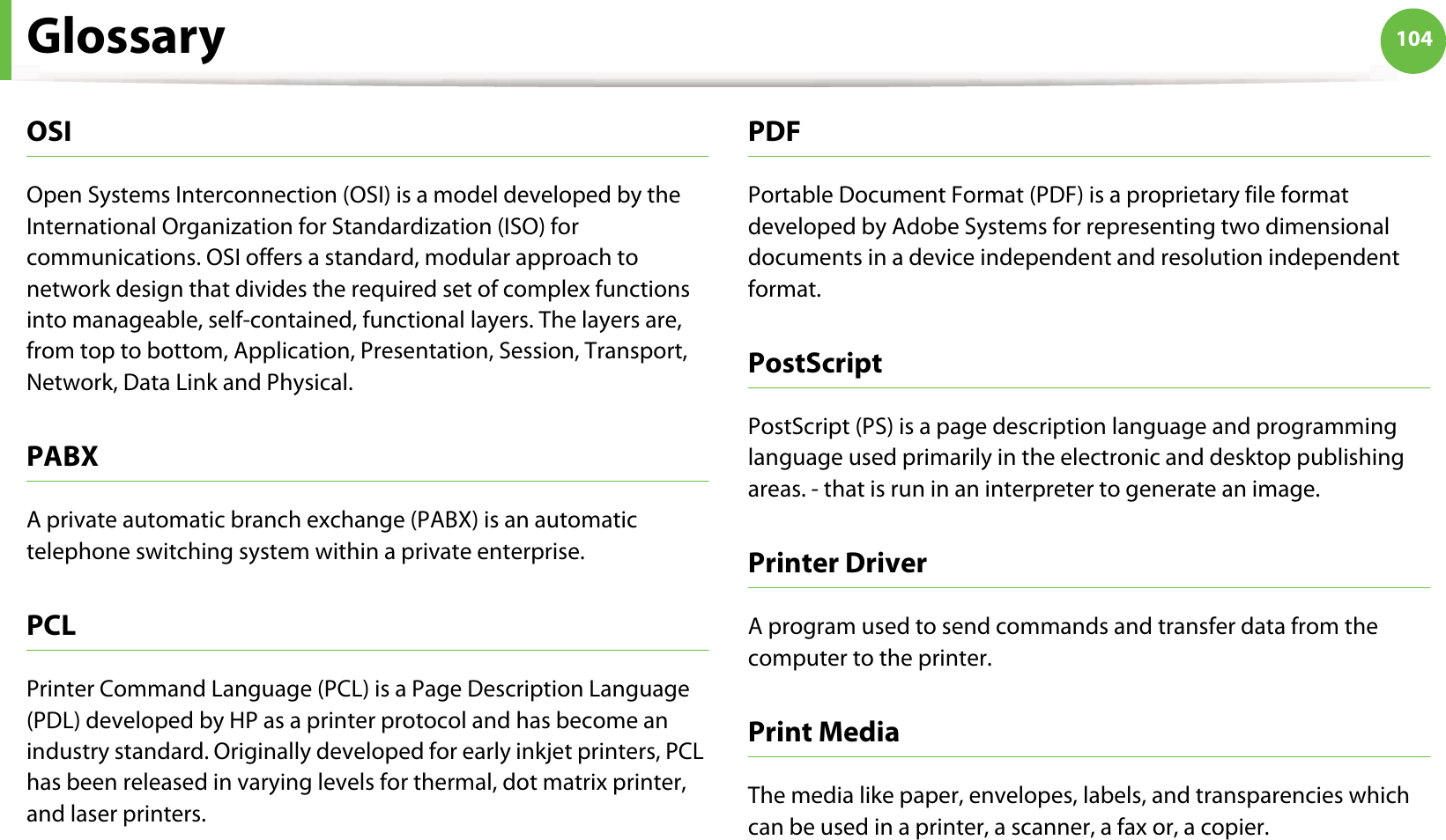 Glossary 104OSIOpen Systems Interconnection (OSI) is a model developed by the International Organization for Standardization (ISO) for communications. OSI offers a standard, modular approach to network design that divides the required set of complex functions into manageable, self-contained, functional layers. The layers are, from top to bottom, Application, Presentation, Session, Transport, Network, Data Link and Physical.PABX A private automatic branch exchange (PABX) is an automatic telephone switching system within a private enterprise.PCLPrinter Command Language (PCL) is a Page Description Language (PDL) developed by HP as a printer protocol and has become an industry standard. Originally developed for early inkjet printers, PCL has been released in varying levels for thermal, dot matrix printer, and laser printers.PDFPortable Document Format (PDF) is a proprietary file format developed by Adobe Systems for representing two dimensional documents in a device independent and resolution independent format.PostScriptPostScript (PS) is a page description language and programming language used primarily in the electronic and desktop publishing areas. - that is run in an interpreter to generate an image.Printer DriverA program used to send commands and transfer data from the computer to the printer.Print MediaThe media like paper, envelopes, labels, and transparencies which can be used in a printer, a scanner, a fax or, a copier.