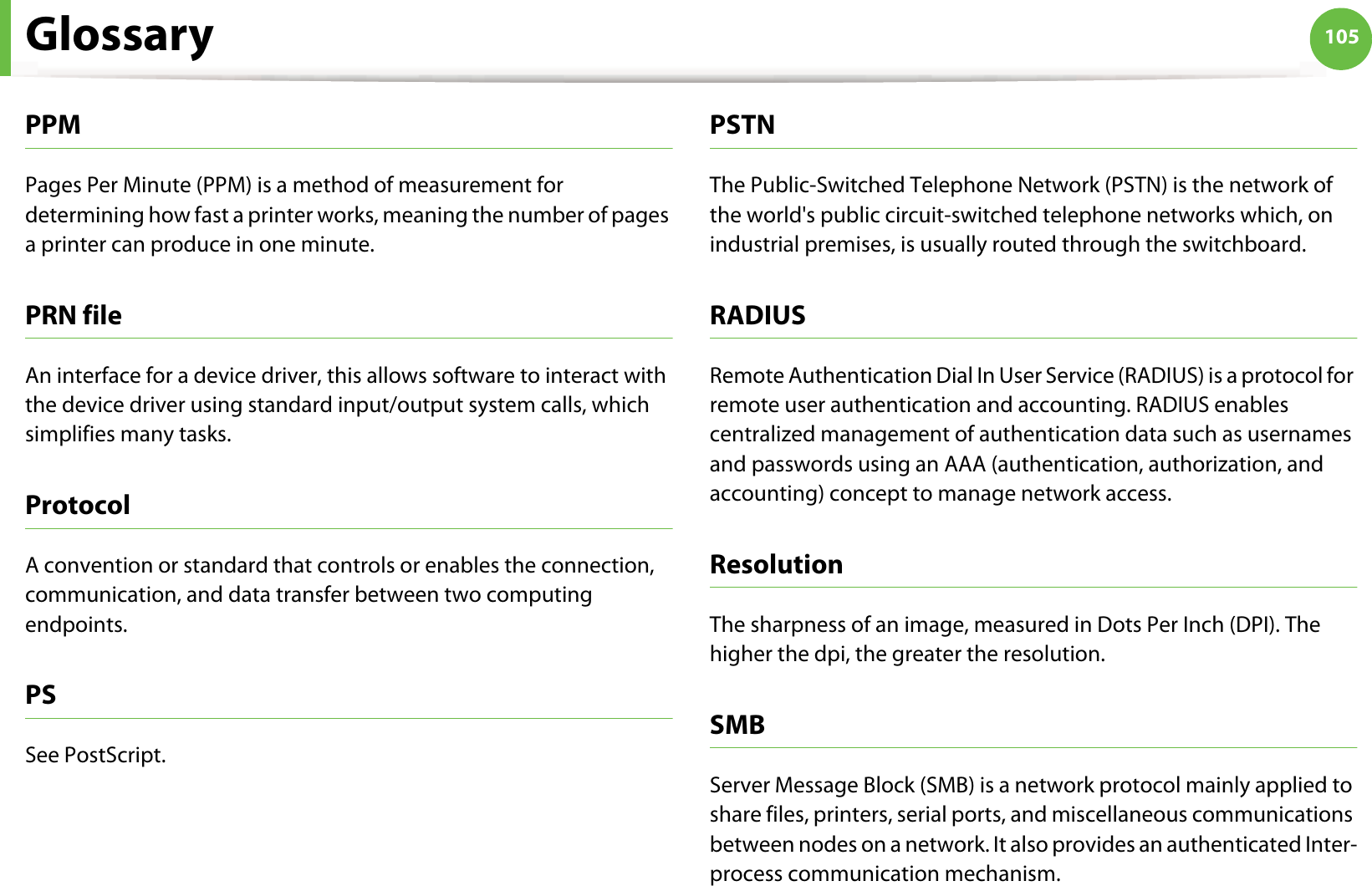 Glossary 105PPMPages Per Minute (PPM) is a method of measurement for determining how fast a printer works, meaning the number of pages a printer can produce in one minute.PRN fileAn interface for a device driver, this allows software to interact with the device driver using standard input/output system calls, which simplifies many tasks. ProtocolA convention or standard that controls or enables the connection, communication, and data transfer between two computing endpoints.PSSee PostScript.PSTNThe Public-Switched Telephone Network (PSTN) is the network of the world&apos;s public circuit-switched telephone networks which, on industrial premises, is usually routed through the switchboard.RADIUSRemote Authentication Dial In User Service (RADIUS) is a protocol for remote user authentication and accounting. RADIUS enables centralized management of authentication data such as usernames and passwords using an AAA (authentication, authorization, and accounting) concept to manage network access.ResolutionThe sharpness of an image, measured in Dots Per Inch (DPI). The higher the dpi, the greater the resolution.SMBServer Message Block (SMB) is a network protocol mainly applied to share files, printers, serial ports, and miscellaneous communications between nodes on a network. It also provides an authenticated Inter-process communication mechanism.