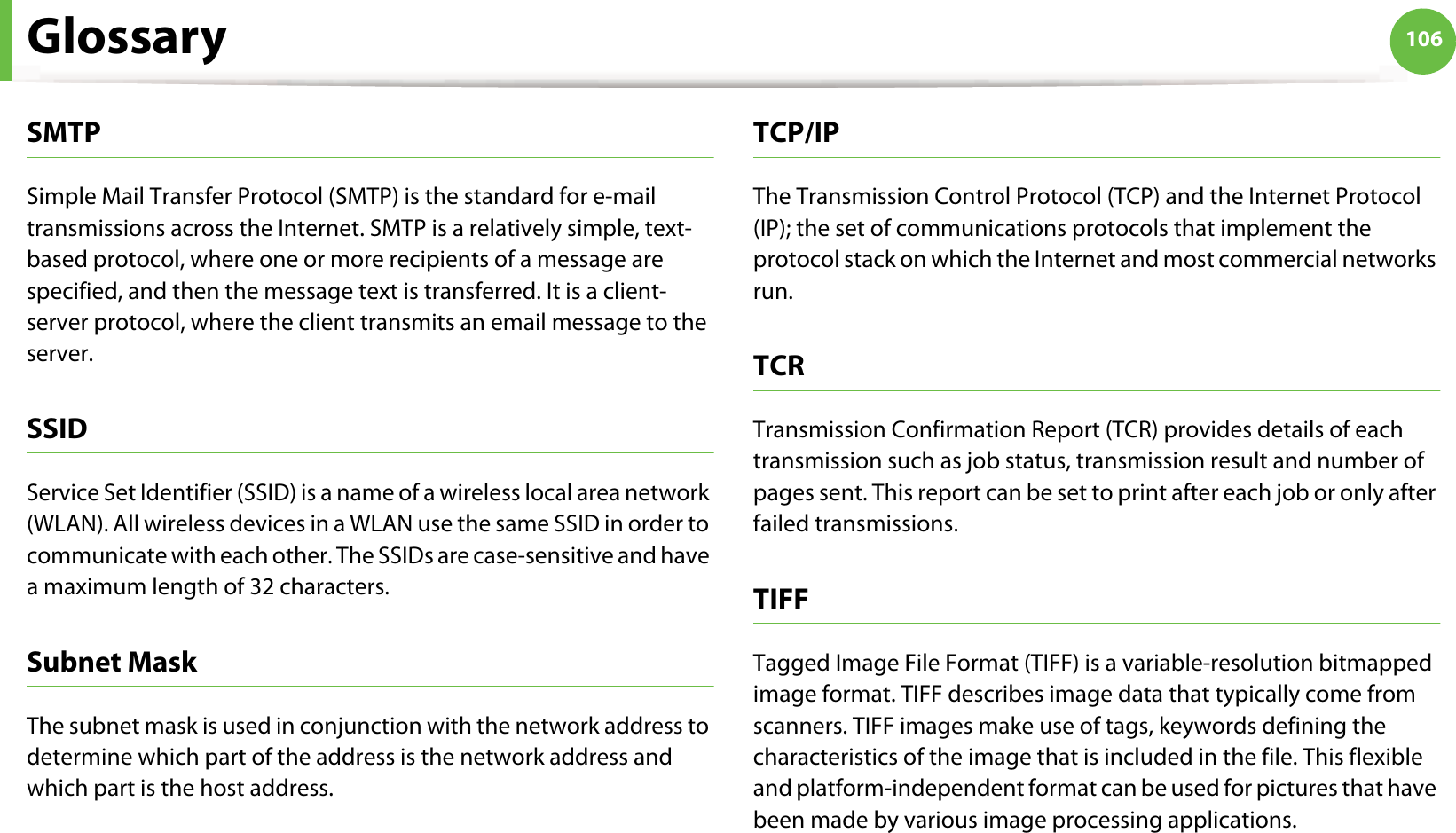 Glossary 106SMTPSimple Mail Transfer Protocol (SMTP) is the standard for e-mail transmissions across the Internet. SMTP is a relatively simple, text-based protocol, where one or more recipients of a message are specified, and then the message text is transferred. It is a client-server protocol, where the client transmits an email message to the server.SSIDService Set Identifier (SSID) is a name of a wireless local area network (WLAN). All wireless devices in a WLAN use the same SSID in order to communicate with each other. The SSIDs are case-sensitive and have a maximum length of 32 characters.Subnet Mask The subnet mask is used in conjunction with the network address to determine which part of the address is the network address and which part is the host address.TCP/IPThe Transmission Control Protocol (TCP) and the Internet Protocol (IP); the set of communications protocols that implement the protocol stack on which the Internet and most commercial networks run.TCRTransmission Confirmation Report (TCR) provides details of each transmission such as job status, transmission result and number of pages sent. This report can be set to print after each job or only after failed transmissions.TIFFTagged Image File Format (TIFF) is a variable-resolution bitmapped image format. TIFF describes image data that typically come from scanners. TIFF images make use of tags, keywords defining the characteristics of the image that is included in the file. This flexible and platform-independent format can be used for pictures that have been made by various image processing applications.