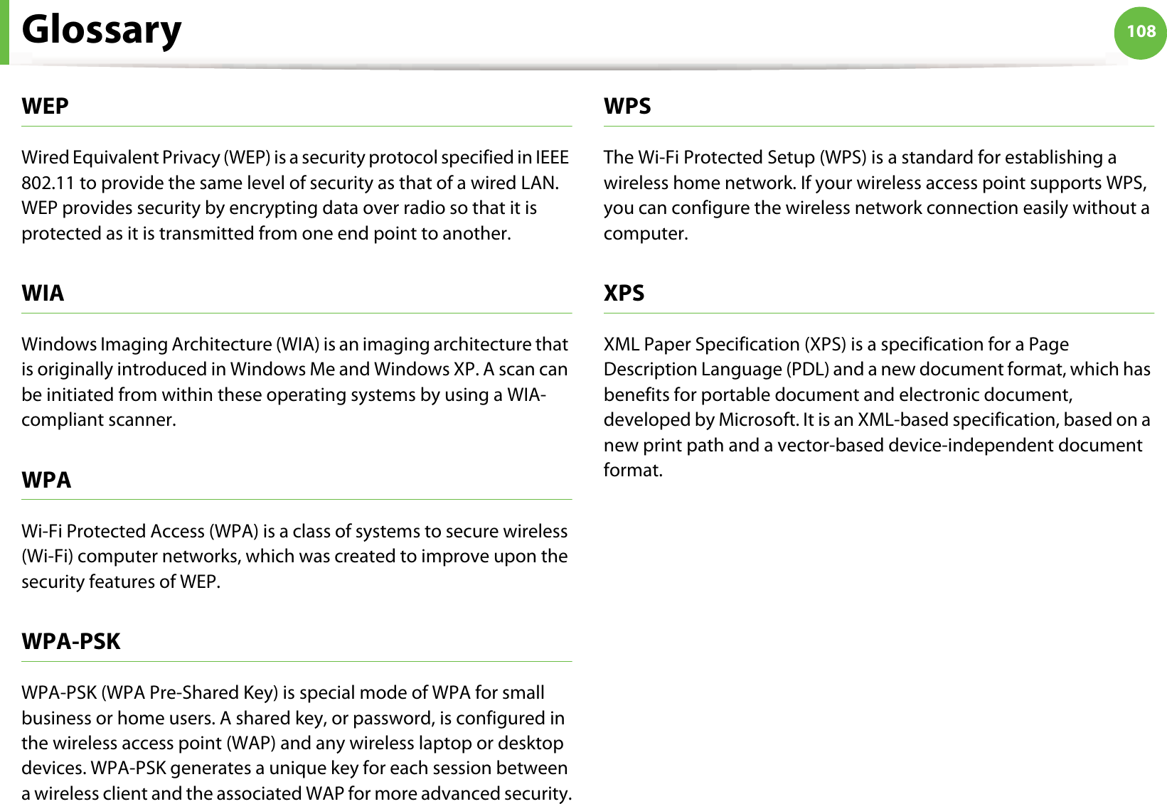 Glossary 108WEPWired Equivalent Privacy (WEP) is a security protocol specified in IEEE 802.11 to provide the same level of security as that of a wired LAN. WEP provides security by encrypting data over radio so that it is protected as it is transmitted from one end point to another.WIAWindows Imaging Architecture (WIA) is an imaging architecture that is originally introduced in Windows Me and Windows XP. A scan can be initiated from within these operating systems by using a WIA-compliant scanner.WPAWi-Fi Protected Access (WPA) is a class of systems to secure wireless (Wi-Fi) computer networks, which was created to improve upon the security features of WEP.WPA-PSKWPA-PSK (WPA Pre-Shared Key) is special mode of WPA for small business or home users. A shared key, or password, is configured in the wireless access point (WAP) and any wireless laptop or desktop devices. WPA-PSK generates a unique key for each session between a wireless client and the associated WAP for more advanced security.WPSThe Wi-Fi Protected Setup (WPS) is a standard for establishing a wireless home network. If your wireless access point supports WPS, you can configure the wireless network connection easily without a computer.XPSXML Paper Specification (XPS) is a specification for a Page Description Language (PDL) and a new document format, which has benefits for portable document and electronic document, developed by Microsoft. It is an XML-based specification, based on a new print path and a vector-based device-independent document format.