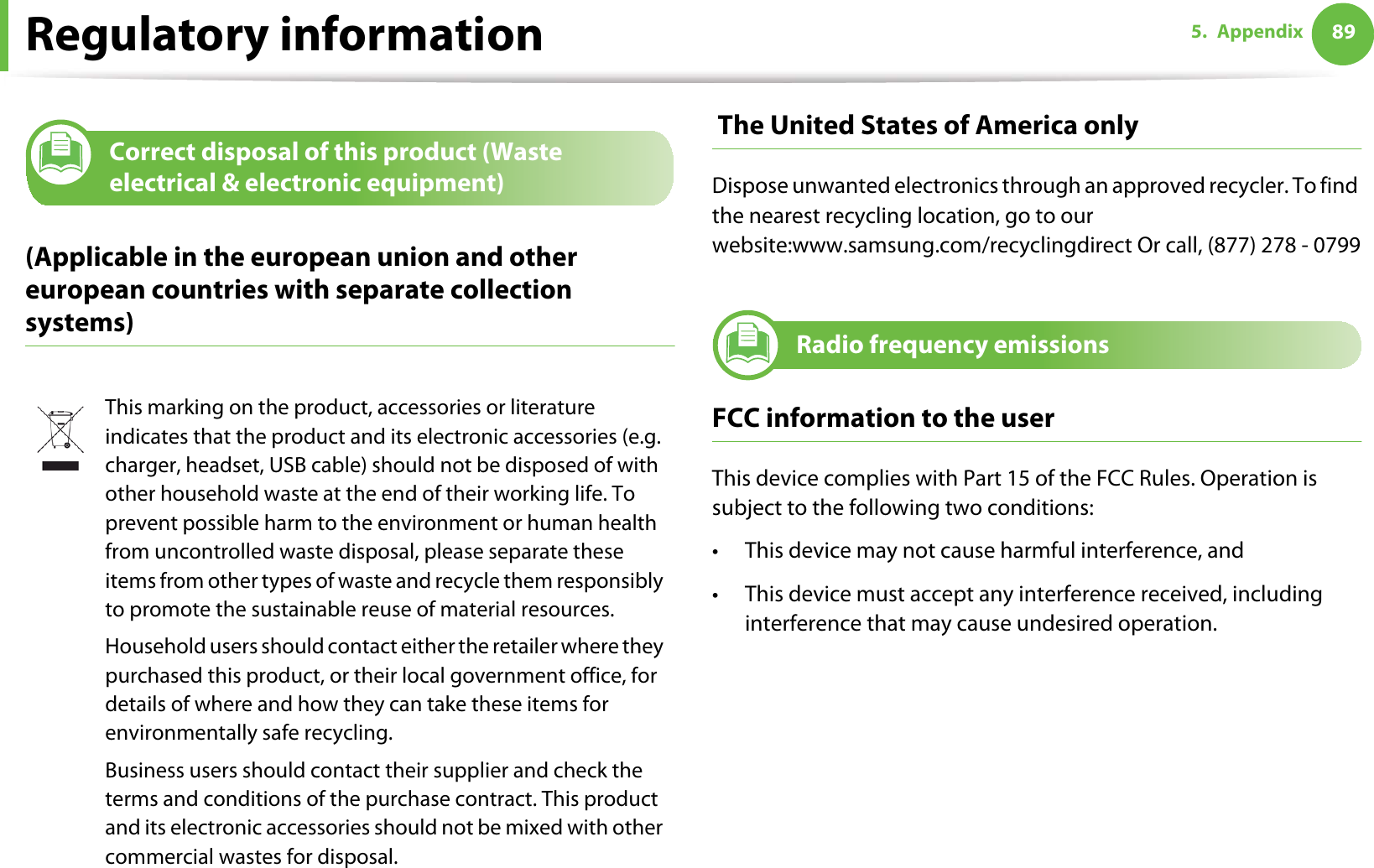 Regulatory information 895. Appendix11 Correct disposal of this product (Waste electrical &amp; electronic equipment)(Applicable in the european union and other european countries with separate collection systems) The United States of America onlyDispose unwanted electronics through an approved recycler. To find the nearest recycling location, go to our website:www.samsung.com/recyclingdirect Or call, (877) 278 - 079912 Radio frequency emissionsFCC information to the userThis device complies with Part 15 of the FCC Rules. Operation is subject to the following two conditions: • This device may not cause harmful interference, and• This device must accept any interference received, including interference that may cause undesired operation.This marking on the product, accessories or literature indicates that the product and its electronic accessories (e.g. charger, headset, USB cable) should not be disposed of with other household waste at the end of their working life. To prevent possible harm to the environment or human health from uncontrolled waste disposal, please separate these items from other types of waste and recycle them responsibly to promote the sustainable reuse of material resources.Household users should contact either the retailer where they purchased this product, or their local government office, for details of where and how they can take these items for environmentally safe recycling.Business users should contact their supplier and check the terms and conditions of the purchase contract. This product and its electronic accessories should not be mixed with other commercial wastes for disposal.