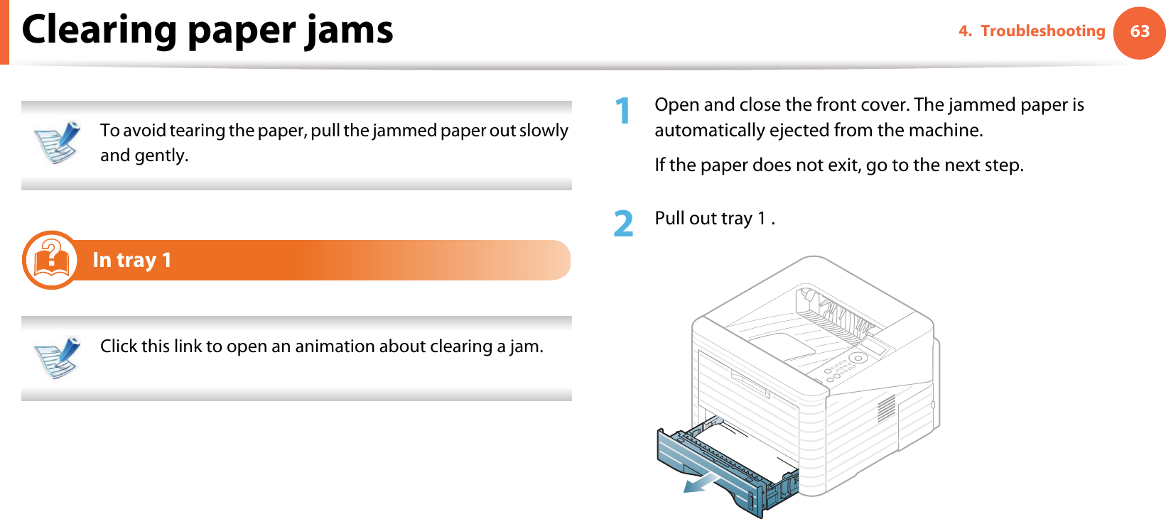 634. TroubleshootingClearing paper jams To avoid tearing the paper, pull the jammed paper out slowly and gently.  1In tray 1 Click this link to open an animation about clearing a jam. 1Open and close the front cover. The jammed paper is automatically ejected from the machine.If the paper does not exit, go to the next step.2  Pull out tray 1 .