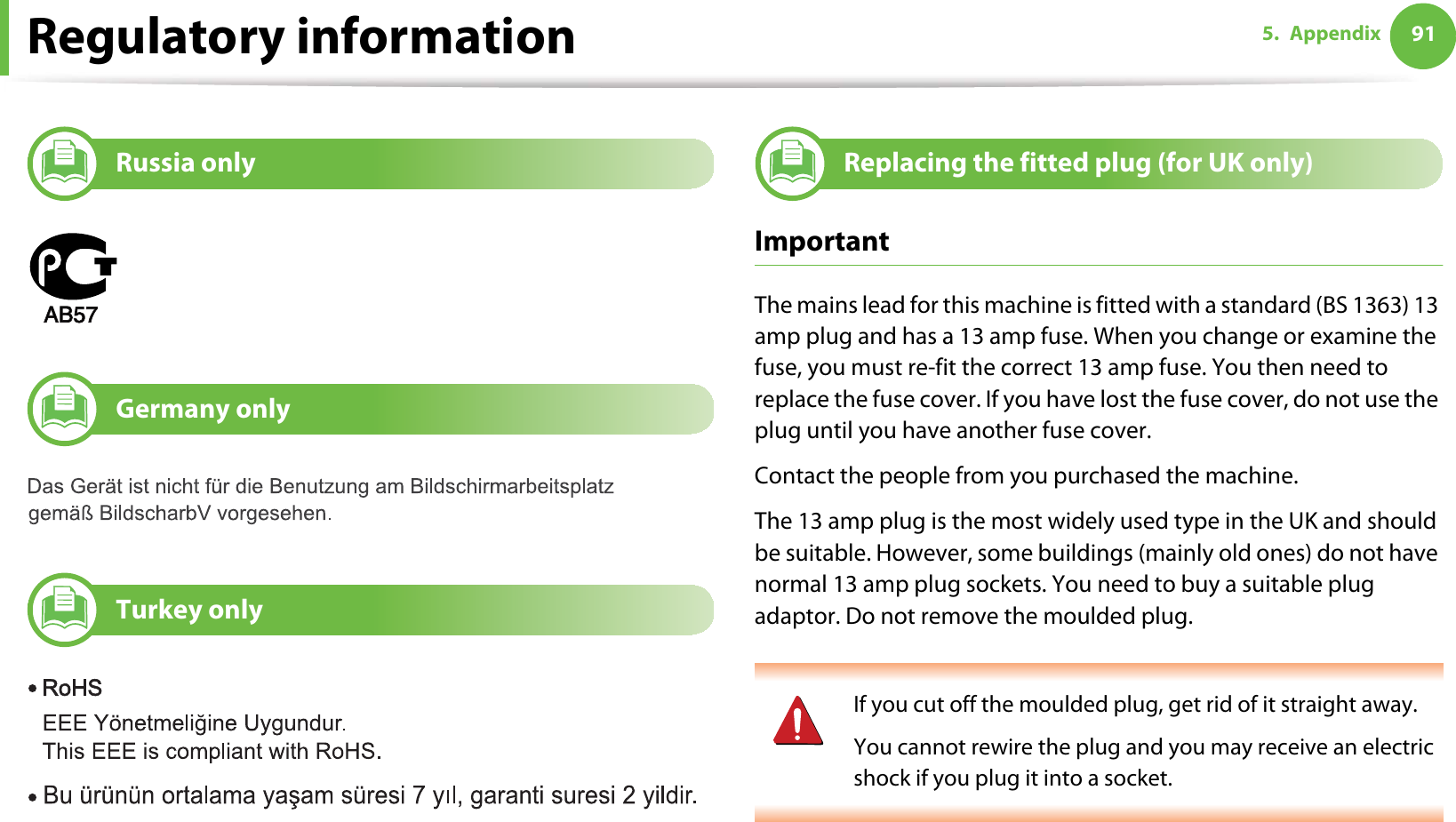 Regulatory information 915. Appendix14 Russia only15 Germany only16 Turkey only17 Replacing the fitted plug (for UK only)ImportantThe mains lead for this machine is fitted with a standard (BS 1363) 13 amp plug and has a 13 amp fuse. When you change or examine the fuse, you must re-fit the correct 13 amp fuse. You then need to replace the fuse cover. If you have lost the fuse cover, do not use the plug until you have another fuse cover. Contact the people from you purchased the machine.The 13 amp plug is the most widely used type in the UK and should be suitable. However, some buildings (mainly old ones) do not have normal 13 amp plug sockets. You need to buy a suitable plug adaptor. Do not remove the moulded plug. If you cut off the moulded plug, get rid of it straight away.You cannot rewire the plug and you may receive an electric shock if you plug it into a socket. 