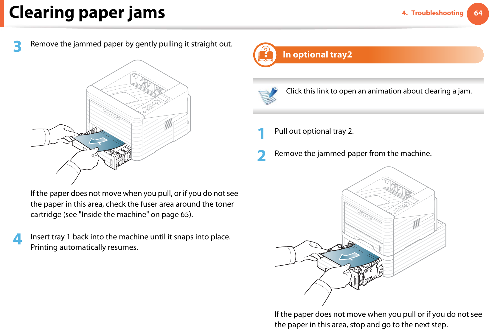 Clearing paper jams 644. Troubleshooting3  Remove the jammed paper by gently pulling it straight out.If the paper does not move when you pull, or if you do not see the paper in this area, check the fuser area around the toner cartridge (see &quot;Inside the machine&quot; on page 65).4  Insert tray 1 back into the machine until it snaps into place. Printing automatically resumes.2In optional tray2 Click this link to open an animation about clearing a jam. 1Pull out optional tray 2.2  Remove the jammed paper from the machine.If the paper does not move when you pull or if you do not see the paper in this area, stop and go to the next step.