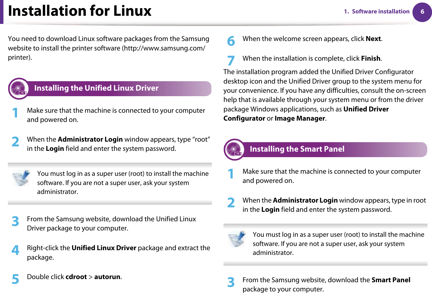 61. Software installationInstallation for LinuxYou need to download Linux software packages from the Samsung website to install the printer software (http://www.samsung.com/printer).1 Installing the Unified Linux Driver1Make sure that the machine is connected to your computer and powered on.2  When the Administrator Login window appears, type “root” in the Login field and enter the system password. You must log in as a super user (root) to install the machine software. If you are not a super user, ask your system administrator. 3  From the Samsung website, download the Unified Linux Driver package to your computer.4  Right-click the Unified Linux Driver package and extract the package.5  Double click cdroot &gt; autorun.6  When the welcome screen appears, click Next.7  When the installation is complete, click Finish.The installation program added the Unified Driver Configurator desktop icon and the Unified Driver group to the system menu for your convenience. If you have any difficulties, consult the on-screen help that is available through your system menu or from the driver package Windows applications, such as Unified Driver Configurator or Image Manager.2 Installing the Smart Panel1Make sure that the machine is connected to your computer and powered on.2  When the Administrator Login window appears, type in root in the Login field and enter the system password. You must log in as a super user (root) to install the machine software. If you are not a super user, ask your system administrator. 3  From the Samsung website, download the Smart Panel package to your computer.