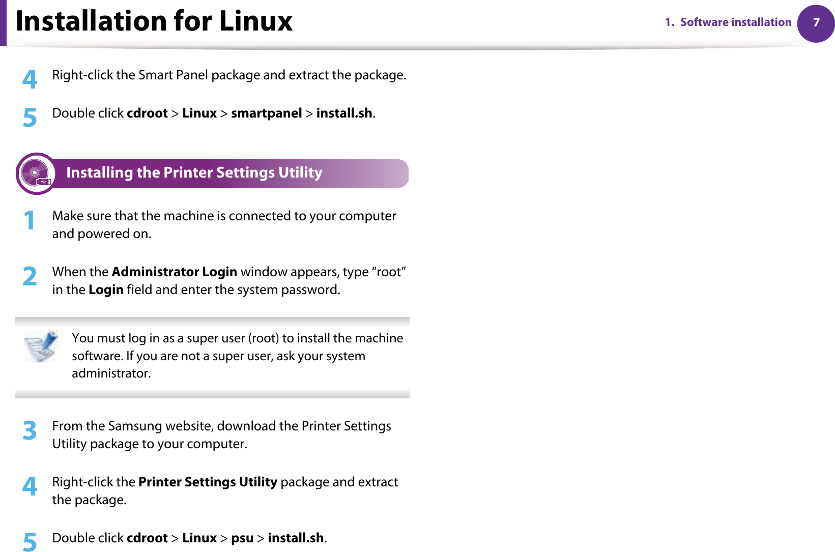 Installation for Linux 71. Software installation4  Right-click the Smart Panel package and extract the package. 5  Double click cdroot &gt; Linux &gt; smartpanel &gt; install.sh.3 Installing the Printer Settings Utility1Make sure that the machine is connected to your computer and powered on.2  When the Administrator Login window appears, type “root” in the Login field and enter the system password. You must log in as a super user (root) to install the machine software. If you are not a super user, ask your system administrator. 3  From the Samsung website, download the Printer Settings Utility package to your computer.4  Right-click the Printer Settings Utility package and extract the package.5  Double click cdroot &gt; Linux &gt; psu &gt; install.sh.