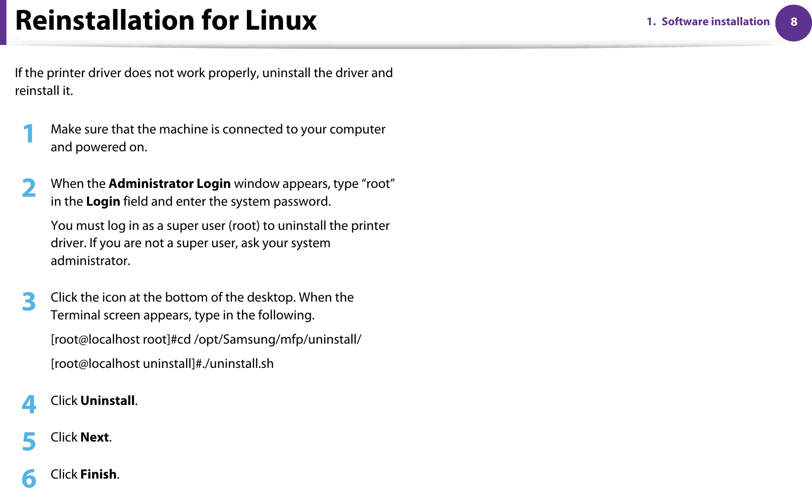 81. Software installationReinstallation for LinuxIf the printer driver does not work properly, uninstall the driver and reinstall it.1Make sure that the machine is connected to your computer and powered on.2  When the Administrator Login window appears, type “root” in the Login field and enter the system password.You must log in as a super user (root) to uninstall the printer driver. If you are not a super user, ask your system administrator.3  Click the icon at the bottom of the desktop. When the Terminal screen appears, type in the following.[root@localhost root]#cd /opt/Samsung/mfp/uninstall/[root@localhost uninstall]#./uninstall.sh4  Click Uninstall.5  Click Next.6  Click Finish.