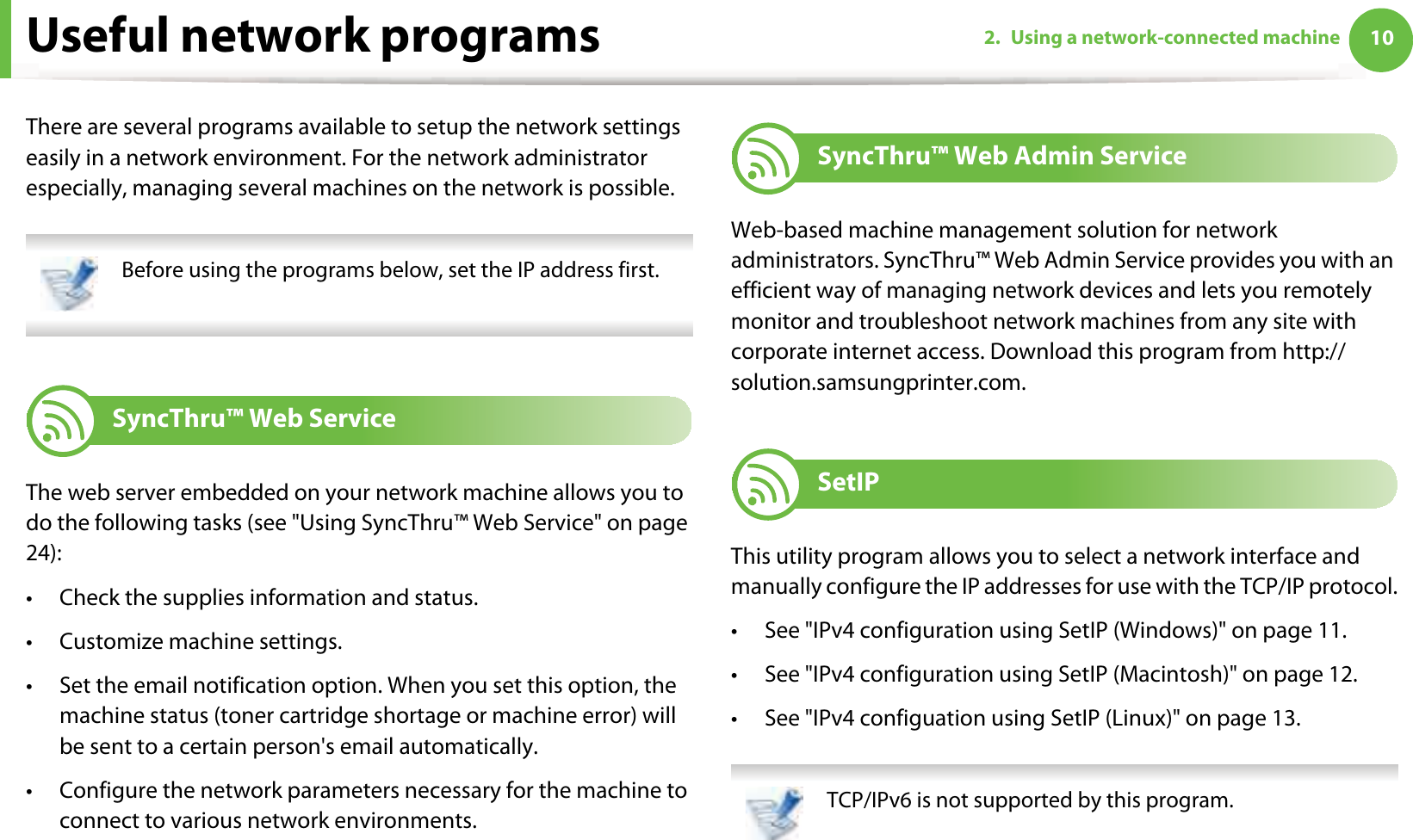 102. Using a network-connected machineUseful network programsThere are several programs available to setup the network settings easily in a network environment. For the network administrator especially, managing several machines on the network is possible. Before using the programs below, set the IP address first. 1 SyncThru™ Web ServiceThe web server embedded on your network machine allows you to do the following tasks (see &quot;Using SyncThru™ Web Service&quot; on page 24):• Check the supplies information and status.• Customize machine settings.• Set the email notification option. When you set this option, the machine status (toner cartridge shortage or machine error) will be sent to a certain person&apos;s email automatically.• Configure the network parameters necessary for the machine to connect to various network environments.2 SyncThru™ Web Admin ServiceWeb-based machine management solution for network administrators. SyncThru™ Web Admin Service provides you with an efficient way of managing network devices and lets you remotely monitor and troubleshoot network machines from any site with corporate internet access. Download this program from http://solution.samsungprinter.com.3 SetIPThis utility program allows you to select a network interface and manually configure the IP addresses for use with the TCP/IP protocol.• See &quot;IPv4 configuration using SetIP (Windows)&quot; on page 11.• See &quot;IPv4 configuration using SetIP (Macintosh)&quot; on page 12.• See &quot;IPv4 configuation using SetIP (Linux)&quot; on page 13. TCP/IPv6 is not supported by this program. 