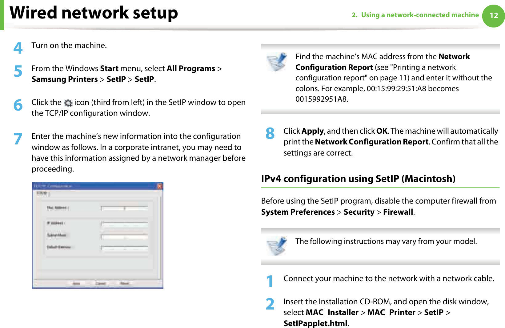 Wired network setup 122. Using a network-connected machine4  Turn on the machine.5  From the Windows Start menu, select All Programs &gt; Samsung Printers &gt; SetIP &gt; SetIP.6  Click the   icon (third from left) in the SetIP window to open the TCP/IP configuration window.7  Enter the machine’s new information into the configuration window as follows. In a corporate intranet, you may need to have this information assigned by a network manager before proceeding. Find the machine’s MAC address from the Network Configuration Report (see &quot;Printing a network configuration report&quot; on page 11) and enter it without the colons. For example, 00:15:99:29:51:A8 becomes 0015992951A8. 8  Click Apply, and then click OK. The machine will automatically print the Network Configuration Report. Confirm that all the settings are correct.IPv4 configuration using SetIP (Macintosh)Before using the SetIP program, disable the computer firewall from System Preferences &gt; Security &gt; Firewall. The following instructions may vary from your model. 1Connect your machine to the network with a network cable.2  Insert the Installation CD-ROM, and open the disk window, select MAC_Installer &gt; MAC_Printer &gt; SetIP &gt; SetIPapplet.html.